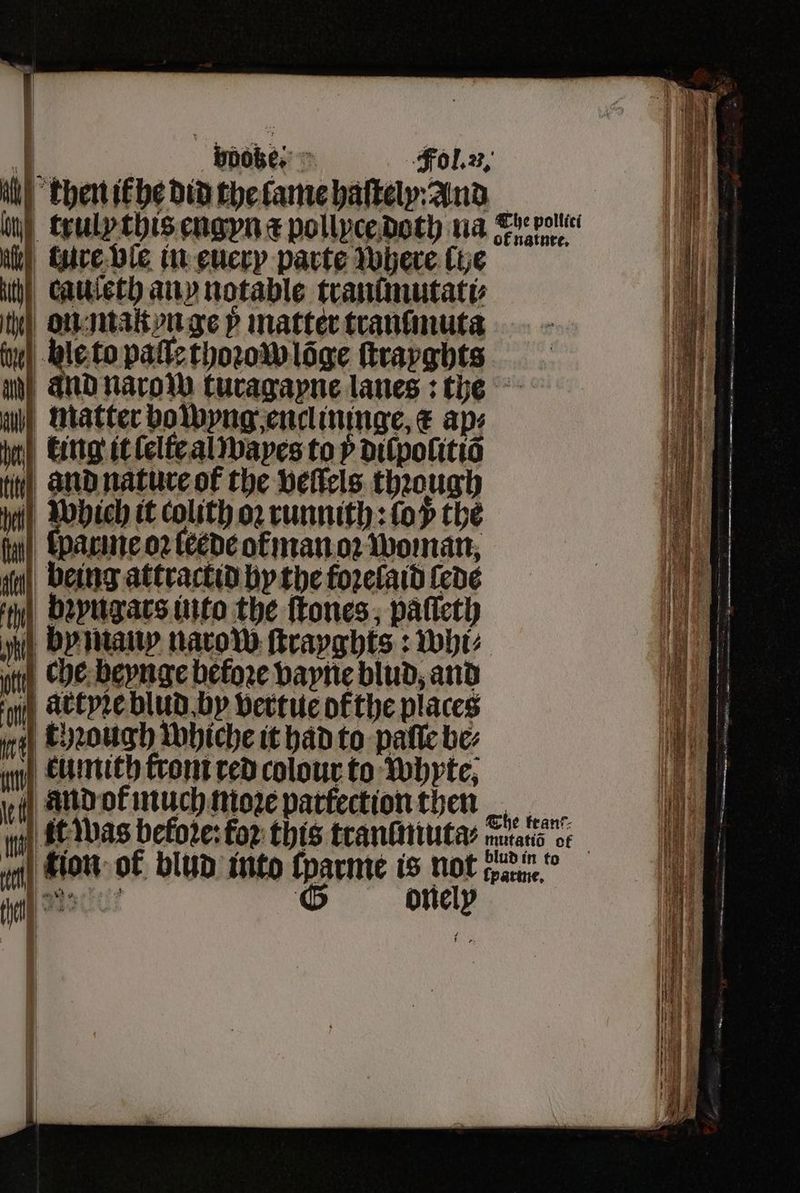 A bdoze-⸗ Fol. u. 1 | khen ik he did the lame baltely:And in) truly this engyn a pollyce doth na aan i Lure ble in euery parte where (ye ach caueth any notable tranimutati⸗ iy} on mak on ge y matter tranſmuta fle to paſle thoꝛow lõge ſtrayghts uh) and narow turagayne lanes: the matter bowyng enclininge, € aps king it ſelfe al wayes to dilpolitiõ fit, and nature of the vellels thꝛough Which it colith oꝛ runnith: lop the fui), (acute o2 leede of man oꝛ Woman, ifn) being attractid hy the foꝛelaid fede bꝛyngars into the ſtones, paſſeth by many narow ſtrayghts: whi⸗ uty, che beynge before vayne blud, and artyꝛe blud by vertue ofthe places tough whiche it had to patie be⸗ n eumith trom red colour to Whyte, nd or much More parfection then 1 9 i it was before: for this tranmuta⸗ mand oc a ig Kion ot blud into ſparme is not tearm.” 1 des: G onely 11