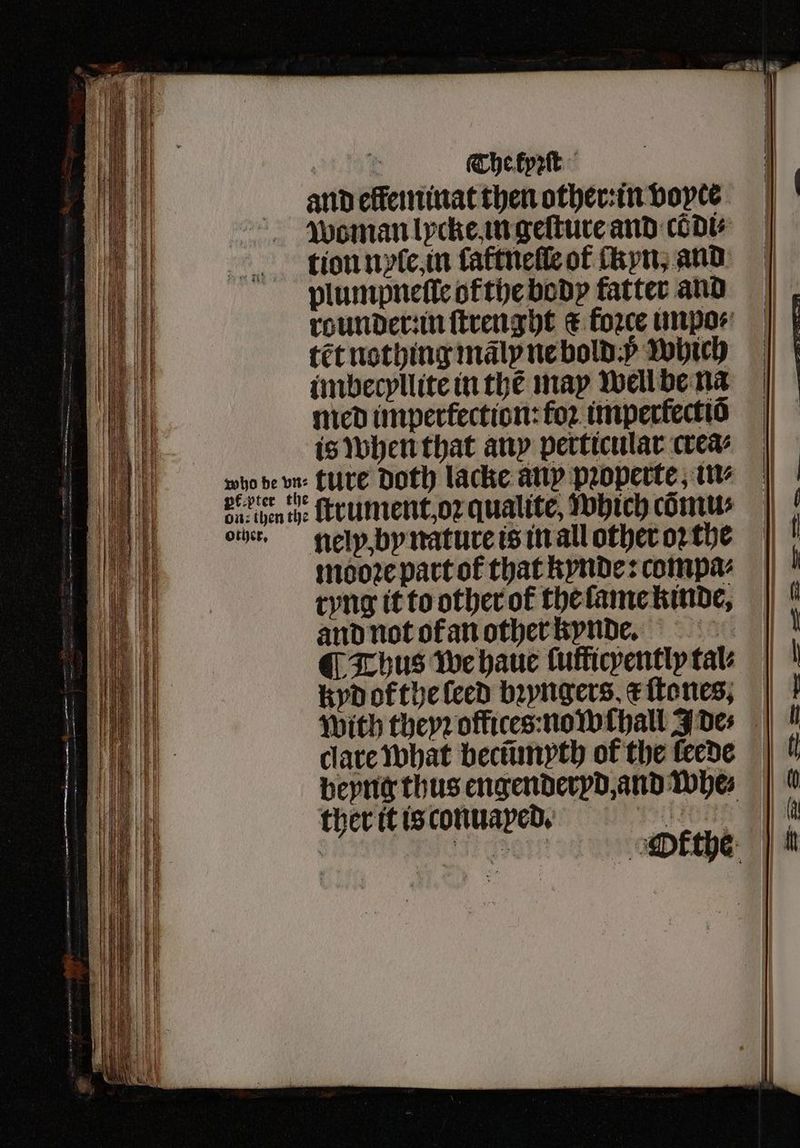 : The kyꝛſt and elfeminat then other: in voyce woman lycke in geſture and cõdi⸗ tion nyſe, in laftneſſe of ckyn. and plumpneſle otthe body fatter and rounder in ſtrenght c force impo⸗ tẽt nothing mãly ne bold. which imbecyllite in the may well be na med impertection:foꝛ imperłectiõ is when that any perticular wea mg be vn, LUTE Doth lacke any pꝛoperte, in⸗ ba pen the ſtrument, oꝛ qualite, which cõmu⸗ ont, nel y, by nature is in all other oꝛ the mooꝛe part of that kynde: compa⸗ ryng it to other of the lame kinde, and not of an other kynde. ¶ Thus we haue ſufficyently tale kyd of the leed bꝛyngers e ſtones, With theyꝛ offices: nowehall Joes | dare what becũmyth of the feede | | beyng thus engenderyd, and whe⸗ ther it is conuayed. e | CoE om ethe |
