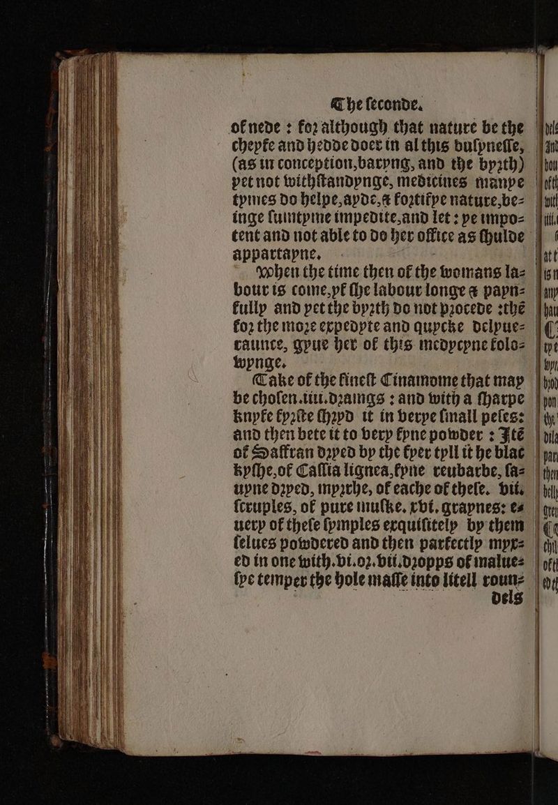 The ſeconde. ol nede: for although that nature be the cheyke and hedde doer in al this dulyneſle, (as in conception, barvng, and the byꝛzth) pet not withſtandynge, medicines manve tymes do helpe, ayde, t fortifpe nature, be⸗ tent and not able to do her office as chulde appartapne. | ohen the time then of the womans la- bour is come, yt ſhe labour longe a papn⸗ kully and yet the byꝛth do not pꝛocede sche | koꝛ the moꝛe expedyte and quycke delyue⸗ raunce, gpue her of this medycpne kolo⸗ | wynge. f Cake of the lineſt Cinamome that may be cholen. iu. dꝛamgs: and with a ſharpe and then bete it to very kyne powder: Itẽ of Saltran daped by the kyer tyll it he blac kyſhe, ok Caſlia lignea, fyne reubarbe, ſa⸗ upne Daped, myzrhe, of eache of thele. vii. {cruples, of pure mulke. rot. grapnes: e⸗ lelues powdered and then parfectlp myx⸗ ed in one with. vi. oz. vii.dꝛopps ot malue⸗ {ve temper the hole maſſe into litell we ö dels
