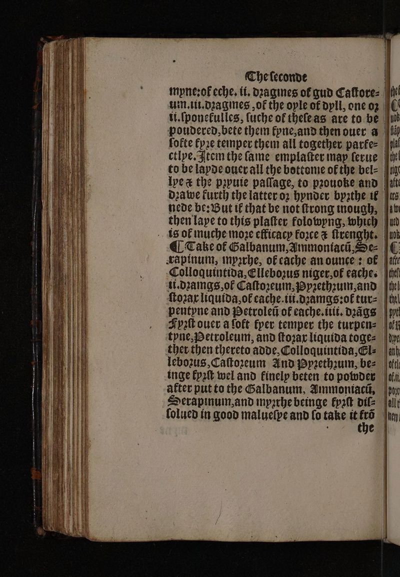 myne: ok eche. it, dꝛagmes of gud Caftore: | UNLULDagines ot the oyle of dyll, one oz ii.ſponełulles, ſuche of theſe as are to be poudered, bete them kyne, and then ouer a fofte tyze temper them all together parke⸗ ctlye. Item the fame emplaſter may ſerue to be layde ouer all the bottome of the bel⸗ Ive the pꝛyuie paſſage, to pꝛouoke and dꝛa we kurth the latter oz hynder byzthe ik nede be: But il that be not ſtrong ough, | then laye to this platter folowyng, which is ol muche moze efficacy Force c ſtrenght. ¶ Take of Galbanum, Ammoniacũ, Se⸗ rapinum, myzrhe, of cache an ounce: of | Colloquintida, Ellebozus niger, of caches | ti. dꝛamgs, oł Caſtoꝛeum, Pyꝛethꝛum, and ſtoꝛax liquida, oł eache.iii.dꝛamgs:ot tur⸗ thel pentyne and Petroleũ ot cache. tt. dꝛãgs Fyzſt ouer aloft fper temper the turpen= | tyne, Petroleum, and ſtoꝛax liquida toge⸗ dye ther then thereto adde, Colloquintida, Gl: | leboꝛus, Caſtozeum And Pyꝛethzum, be⸗ inge kyꝛſt wel and finelp beten to powder after put to the Galbanum, Ammoniacũ, Serapinum, and myꝛthe beinge kyzſt dil⸗ folucd in good malueſpe and ſo take it 17 4 4 E