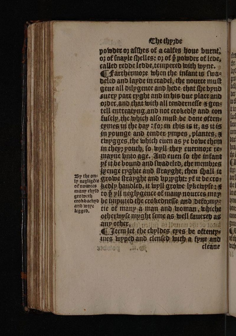 powder oz alſhes of acalfes houe burnt; - oz of (naple ſhelles: 02 of 6 powder of lede, | | | called redde ledde, tempered with wyne. Farthermoze when the infantis lwa⸗ beled and layde in cradel, the nource muſt gene all dilygence and hede that ſhe bnd z ery part ryght and in his due place and oꝛder, and that with all tenderneſſe & gens | tell entreatyng and not crokedly and con kulelx, the which allo muſt be done often⸗ li tymes in the day: ko in this is it, as itis in in pounge and tender ympes, plantes & 9! twygges, the which euen as pe bowe them d in theyꝛ youth lo wyll they euermoze res | mapne vnto age. And euen ſo the inkant e yk it be bound and lwadeled⸗ the menten (3 i Peer groe rapghtand hpzp ght: petebectas f ofnources Redly handled, it wyll growe lpkewpſe e He! grow, 6 vl neglpgence or im ndurces maß i endiwive tie ok manp a man and woman, whiche |W otherwyſe mught eme as well kauered as i any other, 4 ten ¶ Item let the chyldes eyes be oftentps iq ines wencba and clenſed with a lyne and t 35 cleane hit