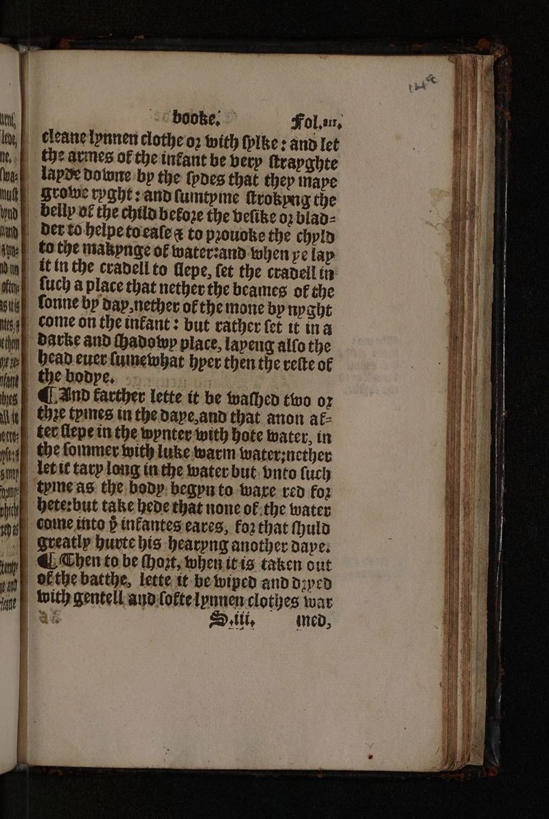 booze. Fol. an, the armes of the infant be very ſtrayghte lapde downe by the foes that they maye | Srotwe ryght: and ſumtyme ſtrokyng the belly of the child before the veſike oz blad⸗ der to helpe to eaſe à to pꝛouoke the chyld to the makynge of water: and when ve lay it in the cradell to llepe, fet the cradell in lonne by day, nether ofthe mone by nyght come on the infant: but rather let it in a darke and ſhadowy place, layeng alſo the head euer lumewhat hyer then the reſte ol the bodye. Ey ¶ And farther lette it be walhed two oz ter ſlepe in the wynter with hote water, in let it tary long in the water but vnto ſuch hete: but take hede that none of the water come into 8 inkantes eares, koꝛ that ſhuld ¶ Chen to be ſhozt, when it is taken out ok the batthe, lette it be wiped and dꝛyed bõith gentell and lokte lynnen clothes war as St, med,