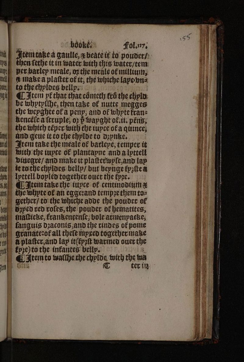 bock“ . Fol.. 1 Item take a gaulle, x beate! it to poudet / g then ſethe it in water with this water / tem per barley meale, o2 the meale of millium, l e make a platter of it the whiche lapebns Nigh to the chyldes belly. i; ¶ Item pe that that comech tro the chyld be whytylſhe, then taze ol nutte megges the weyghte ofa perp; and of whpte kran⸗ kenceſe a ſcruple, oꝛ i wayght ol. ii. péns; the which tẽper with the iuyce ol a quite ina and geue it to the chylde to dzynze. i Item take the meale or barleye, temper it e with the iuyce ol plantapne and a lpttell bvinuegre / and make it plaſterwyle, and lay akt to the chyldes belly / but beynge kyꝛſte a hen) Ipttell boyled together ouer the kpꝛe. 5 0% ¶ Item take the iuyce of centinodtum & atts | the whyte ol an egge:and tempꝛe them to⸗ gether / to the whiche adde the pouder of n Baped red voles, the pouder of hematites, a Inatticke, krankencenſe, bole armenyacke; wih) fanguis dzaconts, and the rindes of pome I granate:ot all chele mpxed together make e Aplaſter and lap it(tpꝛſt warmed ouer the e Epze)to the inkantes belly. J Atem to walſhe the e with th ma | ter in