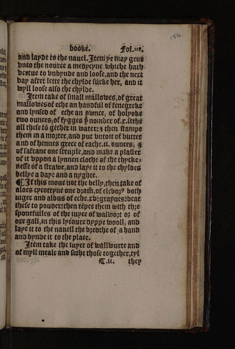 du vertue to vnbynde and loole, and the next tert day aftet lette the chylde ſucke her, and it wyll looſe alſo the chylde. 115 Item take of mall mallowes ot great mallowesol eche an handkul of kenegreke un and lynled ol eche an pwnce, of holpoke two ounces; ol fogges 5 nomber ok. x. lethe im All theſe ta gether in water: z then ſtampe them in a mopter and put vntoit of butter  1 and ol hennes grece of eache. u. ounces; € bol ſałrane one ſcruple, and make a platted. bol it vppon a lynnen clothe af the thycke⸗ gelle ok a ſtrawe, and lape it to the chyldes bellxe a daye and a nyg hte. k this moue not the belly, then take ol . aloes cycottyne one dꝛam̃ ok elebozꝰ both 1 niger and albus of eche. rvigraynes beat i chele to pouderzthen teper them with thꝛe ſponetulles of the iuyce of walwozt 02 of 0 ore gal, in this lycoure dyppe wooll; and ML, tape it to the nanell the bꝛedthe of a hand And bynde it to the plage. Item take the tupee ok wallwurte and ih, ol myll meale and ſethe thofe together, tyl 5 . Tit, thep 1650 — OR ———ñ—ñ— ̃ — — SS