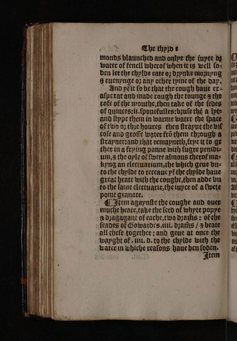 The thpin t monds blaunched and onlye the iuyte dz water of fenell wherok when it is well (oz den let the chylde cate oz dꝛzynke moꝛnyng 6 euenynge oꝛ any other tyme of the day. And pb it ſo be that the cough haue ex⸗ lilpe rat and made raugh the tounge a the roke of the mouthe, then take of the ſedes of guinces:li.ſponekulles:bzule the à lyt⸗ and ſtype them in warme water the ſnace 0 10 | ott | on dell . cole and grolle water fro them through a ſtrayner: and that remayneth krye it to ge ther in a krying panne with ſugre penidi⸗ uin, ¢ the oyle of lwete almons therol ma⸗ kyng an electuarium, the which geue vn⸗ to the chylde to receauc yk the chylde haue to the laine electuarie, thei iupce of a lwete pome granate. Item agaynſte the coughe and ouer muche heate, take the (ced of whyte poppe. &amp; dꝛagagant of eache, two dꝛams: oF the all theſe together: and geue at once the wayght ol. uit. d. to the chylde with the water in whiche walune haue hen Neem ‘pot