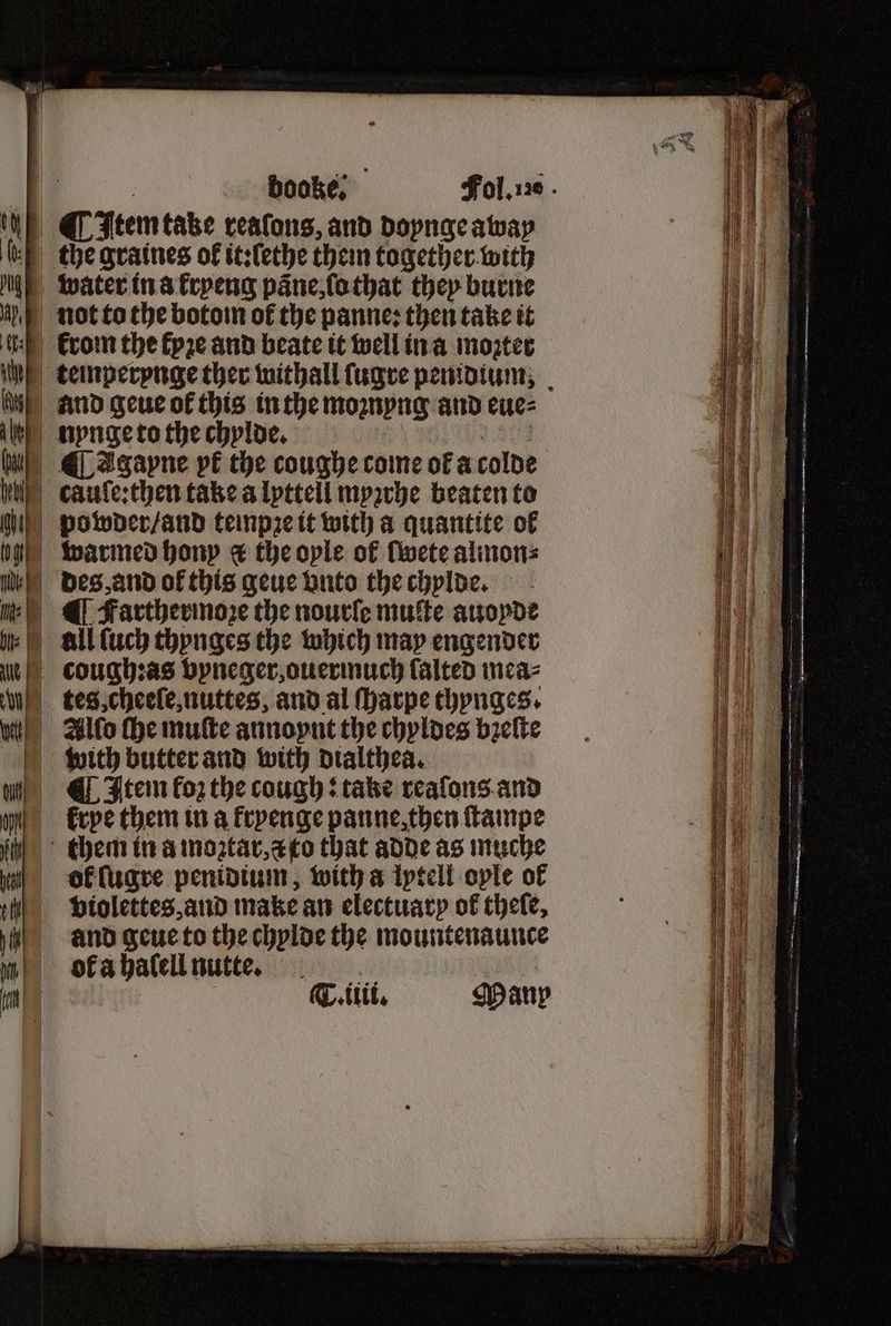 booke; nynge to the chylde. ¶ agapne pt the coughe come of a colde cauſe:then take a lyttell myꝛrhe beaten to powder / and teinpze it with a quantite of warmed hony &amp; the oyle of ſwete alinon⸗ des, and of this geue vnto the chylde. with butter and with dialthea. ¶ Itein foz the cough: take reaſons and krye them in a kryenge panne, then ſtampe ol ſugre penidium, with a lytelt ople of violettes, and make an electuary of theſe, and geue to the chylde the mountenaunce ok a halell nutte. ne T.ttit, Many = 4 SSS — — ̃ — .f... — — — —— — . 17 — ——— — . —. . — . ——— — — SR Berna 85 — oe — SS — — SS —.