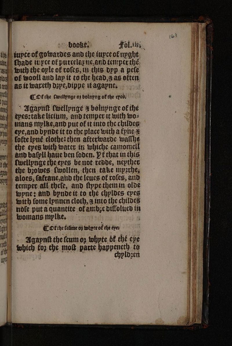 iupte ot gowardes andtheiupceofnpght, oe chade iu xce of purcelapyneand temper thé. 1104 with the oyle of roles, in this dyp a pele 1 b OF wooll and lay it to the head, as often un as it waxeth dꝛpe, dippe it a gane. | el | QE the cwellynge oz bolnyng ok the eyed. . 6 9 u Agapnſt (wellpnge a bolnynge ok the eyes: take licium, and temper it with wo⸗ athe un mans mylke, and put ok it into the childes N eye, and bynde it to the place with a kyne a 1 u ſokte lyns clothe: then akterwarde wallhe ie the epes with water in whiche camomell 1 e BUD baſyll haue ben ſoden. Pf that in this 11 jy Cwellpnge the epes be not redde⸗ neyther 11 ny) Che bzoweg Cwollen, then take mprrhe; —— n aloes, ſałrane, and the leues of roles, aud — 11 temper all thele, and ſtype them in olde i wpne: ahd bynde it to che chyldes eyes | ee | with ſome lynnen cloth, ¢ into the childes i | noſle put a quantite of ambze diſlolued in womans myljle. a | GF OF the ceime oi whyte ok the ere: Agaynſt the ſcum oꝛ whyte bk ché eye ft which koz the mol parte happeneth to a | chyldzen r b = SSS a Set a = = Se re — — =; 2 — oe inf a SI Ny ARS — 2 — — 0 — = —— — — — e e ——— U = tee teas — — —— —