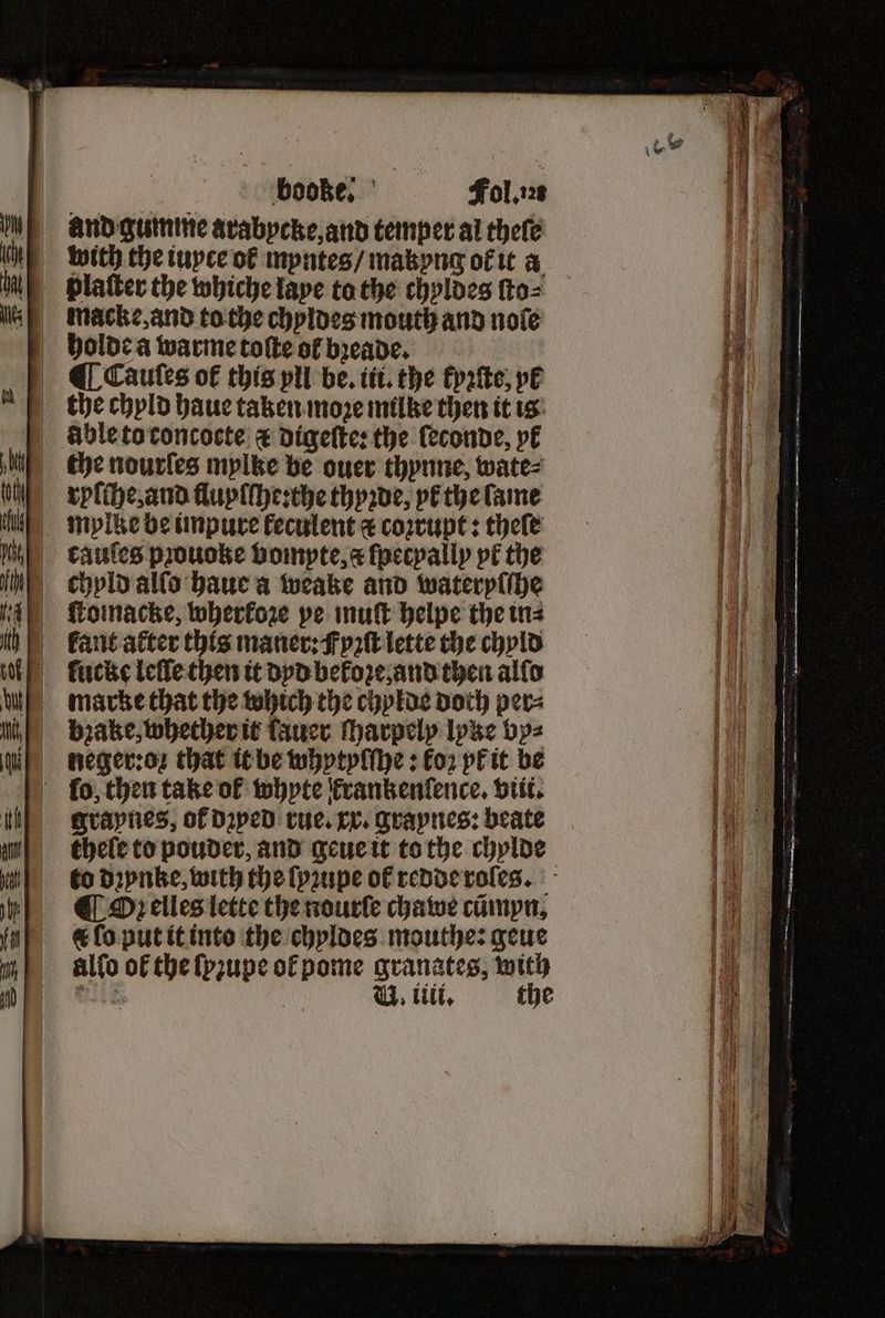 „ booze. ö Fol. and gumme avabpcke,and temper al theſe platter the whiche tape to the chyldes ſto⸗ holde a warme toſte of bꝛeade. ¶ Cauſes ot᷑ this vll be. iti. the tyꝛſte, pl the chyld haue taken move milke then it is Able to concocte & digeſte: the leconde, yt the nourſes mylke be ouer thynne, wate⸗ mylke be impure keculent & coꝛrupt: thele kauſes prouoke vompte, & ſpecpally pt the chyld alſo haue a weake and wateryſſhe ſucke leſle then it dyd bekoꝛe, and then alſo marke that the which the chylde doth per⸗ Lneger:oꝛ that it be whytyſſhe: koꝛ yk it be ſo, then take of whyte krankenlence. viit. graynes, of dꝛyed rue. xx. graynes: beate thele to pouder, and geue it to the chylde to dꝛynke, with the ſyꝛupe of redde roſes. ¶ Oꝛ elles lette the nourſe chawe cümyn. & ſo put it into the chyldes mouthe: geue alfo of the ſyꝛupe ofpome granates, with