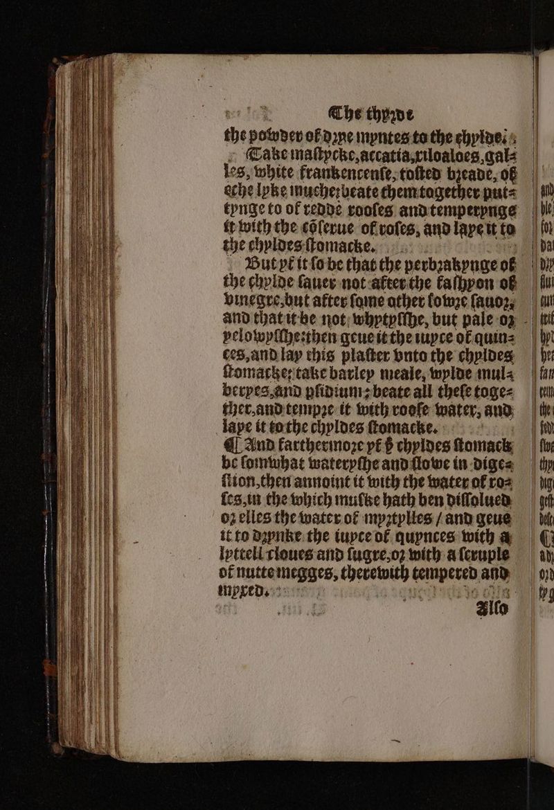 the powder ol done myntes to the chylde . Take maſtpcke, accatia, xiloaloes, cate leg, white frankencenſe, toſted bieane, 06 eche lyke muche: beate them tagether put⸗ it with the cõlerue ol roles, and laye it to the chyldes ſtomackkee 8170 But yt it ſo be that the perbꝛakynge ol the chylde ſauer not alter the kaſhyon of vmegre, but after ſome other lowze ſauoz, velowyſſhe:then geue it the iuyte ol quin⸗ ces, and lay this platter vnto the chyldeg ſtomacke: take barley meale, wylde mul⸗ beryes, and plidium; beate all theſe toge⸗ cher, and tempꝛe it with rooſe water, and lape it to the chyldes ſtomachke. ¶ And karthermoꝛe pé$ chyldes ſtomack be ſomwhat wateryſhe and ſlowe in dige⸗ eg, in the which multze bath hen diſſolued oz elles the water ol myztylles / and geue it to dꝛynke the tupce ol quynces with a iptteli cloues and ſugre, oꝛ with a ſeruple of nutte megges, therewith tempered and tuyxed. : reer oth aa Oe