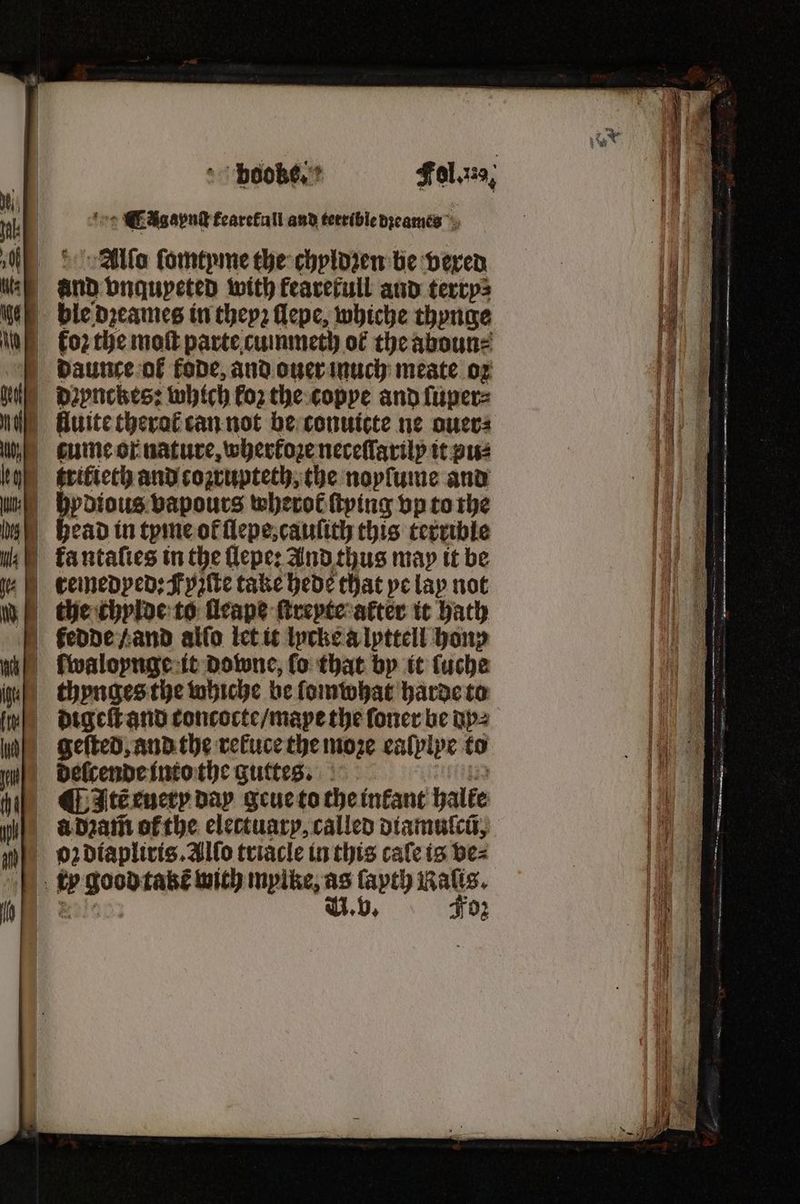 fee CEAgapnd fearefull and terrible dzeames Alſo ſomtyme the chyldzen be deren — vnqupeted with fearerull and terry⸗ daunce ol fode, and ouer much meate oz dꝛynckes: which koz the copye and ſuper⸗ i fluite therok can not be conuicte ne ouer⸗ ume or nature, wherfoze neceſſarily it pus ſwaloynge it Downe, fo that by it ſuche thynges the whiche be ſomwhat harde to digeſt and toncocte / mape the ſoner be dp⸗ geſted, and the rekuce the moze ealplpe to ¶ Itẽ euery day geue to the infant halke d dꝛam̃ ofthe electuary, called diamuſcũ, 1 a Baw takt with mylke, as ſapth Raſis. | V. v. Foz