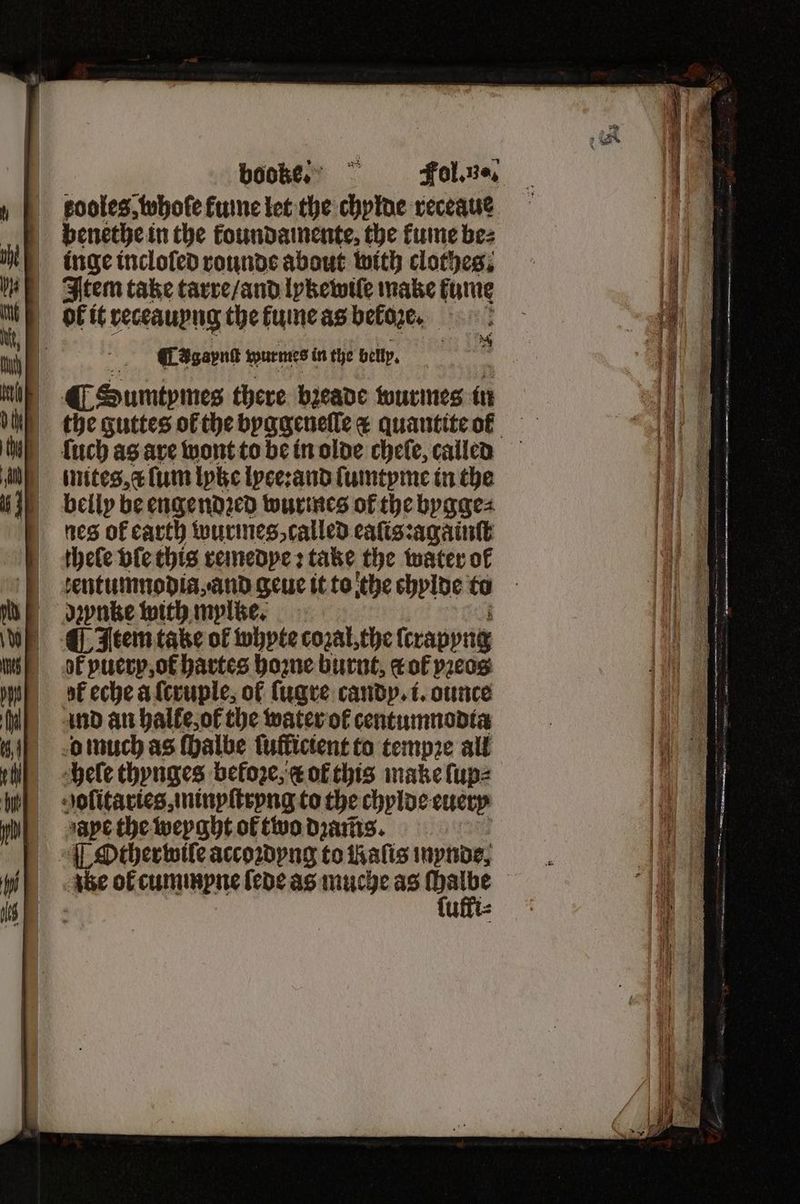 kooles, whofe ume let the chylde receaue benethe in the koundamente, the fume bez inge incloſed rounde about with clothes. Item take tarre / and lykewiſe make fume ok it receauyng the Func as beloze. ligne ¶LAgaynſt wurmes in the belly. f ¶ Sumtymes there bꝛeade wurmes in {uch as are wont to be in olde chefe, called inites,« {um lyke lyce:and ſumtyme in the belly be engendꝛed wurmes of the bygge⸗ nes of earth wurmes, called eaſis:againſt thele vſe this remedye: take the water of tentumnodia, and geue it to the chylde to dpnke with mylke. Item take of whyte cozal, the ſtrapyng of puerp ot hartes hoꝛne burnt, tof vꝛeos of eche a ſcruple, of ſugre candy. i. ounce ind an halle, ot the water of centumnodta o much as ſhalbe ſufficient to tempꝛe all hele thynges befoze, & of this make ſup⸗ golitaries, minyſtryng to the chylde euery aape the weyght ol two dꝛams. ¶ Other wile accoꝛdyng to thalis mynde, abe ol cummpne ſede as muche as wit