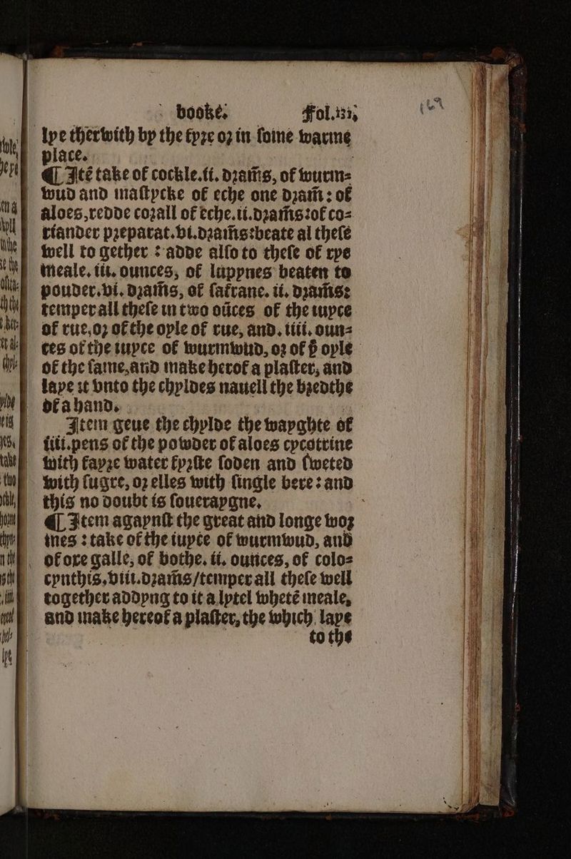 ME ofaband.. 0 Item geue the chylde the wayghte of Mie iti.pens of the powder of aloes cycotrine un with fayse water Fpatte ſoden and fweted with ſugre, oz elles with fingle bere: and ike this no doubt is ſoueraygne. 35 M Item agaynſt the great and longe woz e = thes take ot the iuyte of wurmwud, aud - booke. place. 0 j ¶ Itẽ take of cockle. ti. dꝛam̃s, of wurm⸗ aloes, redde cozall of eche.ii.dꝛam̃s:ot᷑ co⸗ cynthis.viii.dꝛam̃s / teinper all theſe well together addyng to it a lytel whetẽ meale, and ake hereof a platter, the e nn : of