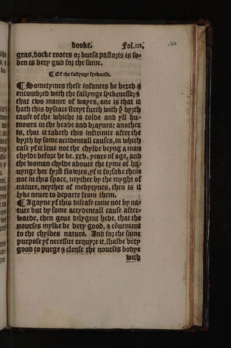 ¶ Ot the fallynge lpcknelſe. ¶ Sometpimes thele infantes be bexed a encombzed with the fallynge ſyckeneſſe: ad chat two maner of wapes, one is that it HE Bath this dyſeace ſtreyt kurth with byꝛth cauſe of the whiche is colde and vll hu⸗ mours in the heade and bꝛaynes: another s, that it taketh this inkirinite after the byꝛth by ſome accidentall cauſes, in which Lale pk it leue not the chylde beyng a man chylde before he be. xx v. peare of age, and V¶the woman chploe aboute the tyme of baz „unge her kyꝛſt klo wꝛes k it koꝛſake theirs not in this ſpace, neyther by the myght of nature, nepther of medycynes, then is it Ipke neuer to departe from them. : ¶ Tgapne pt this diſeaſe come not by naz ture but by ſome accydentall cauſe afters warde, then geue dilygent hede, that the nourſes mylke be very good, a cõuenient to the chyldes nature, And koꝛ the fame. vurpole pt neceflite requyꝛe it, halbe vety wef Good to purge a clenle the nourles ne tt