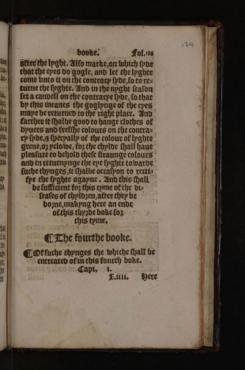 ry ſyde, ſpecyally of the colour of lyghte i: grene, oz pelotwe, fo2 the chylde ſhall haue h plealure to behold theſe ſtraunge colours it . and in returnynge the eye lyghte towarde ſuche thynges it halbe occalpon to recti⸗ » ) «pe che lyghte agayne. And this Mall, Mi» be Luffictent for this tyme ofthe dt: | ſeaſes of chyldzen, alter they be bone, makyng here an ende ol this thyzde boke koz 10 this tyme. eo ie | 4 ¶ The fourthe boogke. of „Ot tuche thynges the whiche ſhall be 1 4 entreated ol in this fourth boke. a V Capi. i.. ‘a. 41 T.iiii. Here ; |