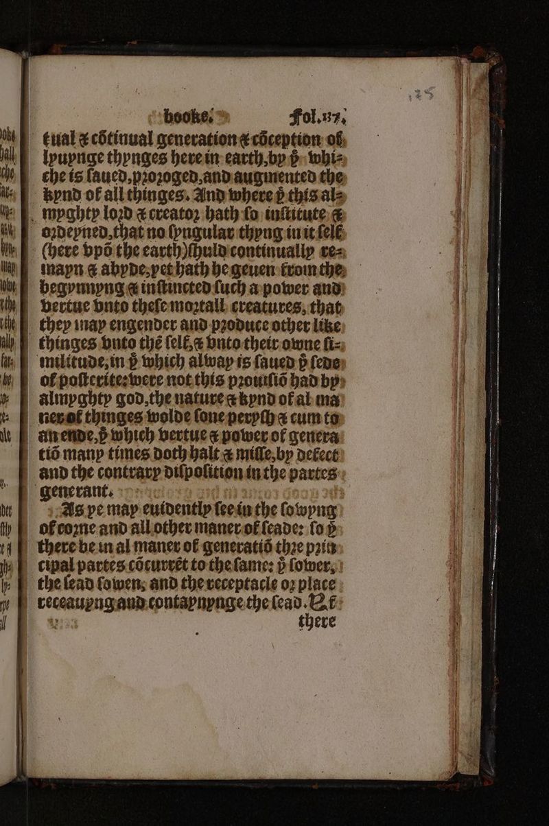 : booke, © Fol. u. tkual & cötinual generation ¢coception of lyuynge thynges here in earth, by j whi⸗ %che is ſaued, pꝛoꝛoged, and augmented the 4 bend of all thinges. And where p thts al⸗ myghty lod ⁊ creatoꝛ bath fo inſtitute oꝛdeyned, that no ſyngular thyng in it (ele (here vpõ the earth) ſhuld continually cea man abyde, yet hath he geuen krom the begyvnnyng a inſtincted ſuch a power and bvertue vnto theſe moꝛtall creatures, that they may engender and produce other like thinges vnto thé ſell, c vnto their owne ſi⸗ militude, in p which alway is ſaued p ſede ol poſterite:were not this pꝛouiſiõ had by almyghty god, the nature at kynd ol al ma ner ot thinges wolde lone peryſh a cum to anende, p which vertue a power of genera tiõ manp times Doth halt a miſſe, by defect | and the contrary diſpoſition in the partes generant. As pe map euidently ſee in the ſowyng ol come and all other maner ol leade: ſo v there be in al maner of generatiõ thꝛe pris cipal partes cõcurrẽt to the ſame: p fower, | the ſead ſowen and the receptacle oꝛ place receaupng and contaynynge the . | 1 there