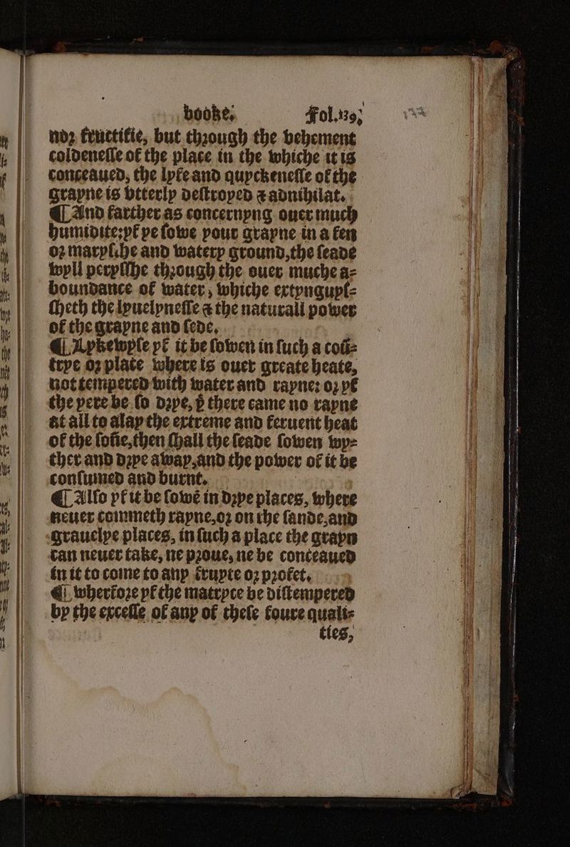 noz kructikie, but.chaough the vehement coldeneſſe ok the place in the whiche it is conceaued, the lyte and quyckeneſſe of the grayne is btterly deſtroped ⁊ adnihilat. ¶ And farcher as concernyng ouer much humidite:pk pe ſowe pour grayne in a fen 02 maryſche and waterp ground, the ſeade wyll peryſſhe thꝛough the ouer muche a⸗ boundance of water, whiche extynguyl⸗ Meth the lyuelyneſſe a the naturall power of the grayne and fede, 5 ¶ I ykewyſe pk it be ſowen in ſuch a coũ⸗ trye oꝛ plate where is ouer greate heate, not tempered with water and rayne: oꝛ yt the pere he ſo dzye, p there came no rayne at all to alay the extreme and feruent heat of the loñe, then ſhall the ſeade {owen wy⸗ ther and dꝛye away, and the power of it be conſumed and burnt. b ¶ Alto pt it be ſowẽ in dꝛye places, where neuer commeth rayne, oꝛ on che ſande, and grauelye places, in ſuch a place the gravn can neuer take, ne pꝛoue, ne be conceaued in it to come to anp ꝭxuyte 02 profet, ¶ whertoꝛe yl the matryte be diſtempered by the exceſſe of any ot thele koure aust tles,