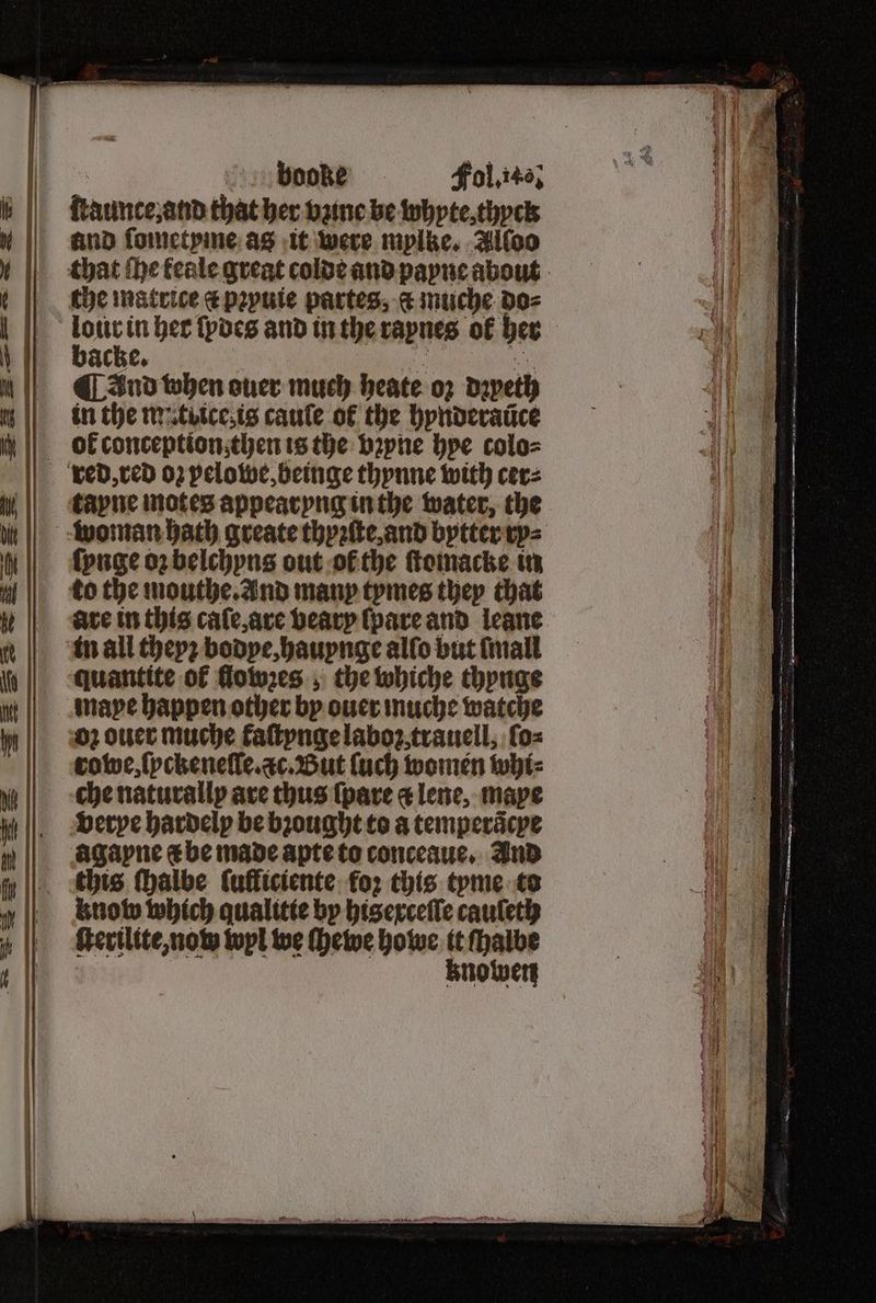 | booke Fol. 14, ſtaunte, and that her bane be whyte thyck that the feale great colde and payne about the matrice c pꝛyuie partes, c muche do⸗ pee in her ſpdes and in the raynes of her ache. ö ye) fon ¶ And when ouer much heate oz dapeth in the m.titce,is cauſe of the hynderaũce ol conception then is the bꝛyne hye colo⸗ red, red oz pelowe, beinge thynne with cer⸗ tayne motes appearyng in the water, the woman bath greate thyꝛſte, and bytter ry⸗ ſynge oz belchyns out ol the ſtomacke in to the mouthe. And many tymes they that are in this caſe, are bearp ſpare and leane in all thep2 bodye, hauynge alſo but ſmall quantite of flowzes; the whiche thynge maye happen other by ouer muche watche oz ouer muche kaſtynge laboꝛ trauell, ſo⸗ rowe, ſpckeneſſe. ac. But ſuch women whi⸗ che naturally are thus (pare «lene, mape verye hardelp be bꝛought to a temperacpe agayne e be made apte to conceaue. Ind this ſhalbe ſulliciente fo: this tyme to know which qualitte by hisexceſſe cauſeth ſterilite, nom wyl we ſhewe howe it ſhalbe knowen