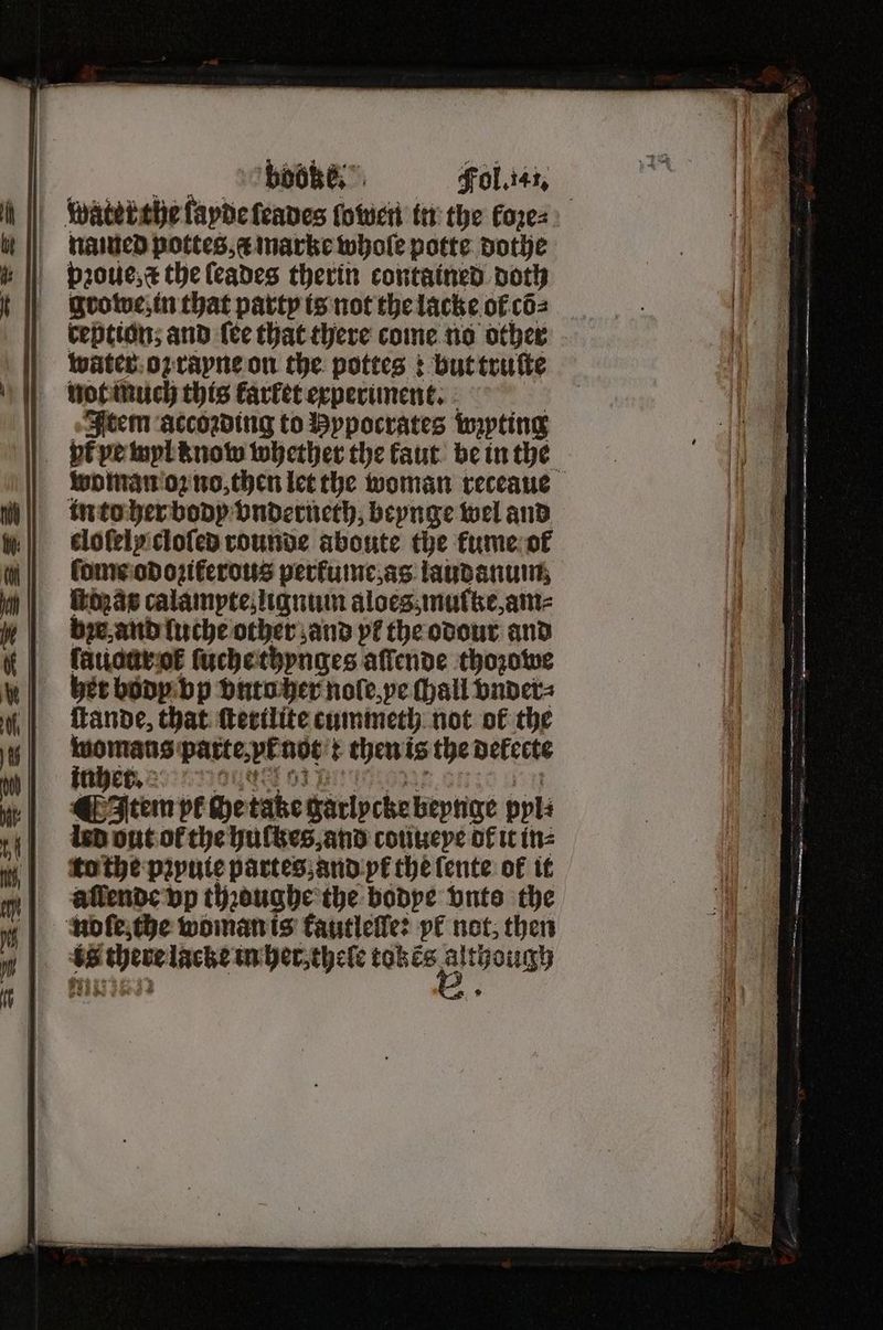 ey boobe, | Fol. 141. water the layde ſeades ſowen in the loꝛe⸗ named pottes, æ marke whole potte dothe pꝛoue, the ſeades therin contained doth growe, in that party is not the lacke of cõ⸗ ception; and ſee that there come no other water oz rapne on the pottes: but truſte not much this farfet experiment. | Item accoꝛding to Bypocrates wzyting pt ve wyl know whether the kaut be in the woman oz no, then let the woman receaue in to her body vnderneth, beynge wel and clolely cloſed rounde aboute the kume ol ſome odoziferous pertume as laudanum ſtdaas calampte, lignum aloesz mulke, am⸗ be and luche other and pf the odour and ſauour ot᷑ ſuche thynges affende thozowe her body vp vnto her nole, ye (hall vnder⸗ ſtande, that ſterilite cummeth not of the — parte, vt not : then is the delecte ¶ Item pl che take garlycke beynge ppl: led out ot the huſtzes, and couueye of it in⸗ to the pꝛyuie paàrtes, and pe the ſente of it allende vp thꝛoughe the bodye vnts the nmole, the woman is kautleſle: pk not, then As there lacke in her, thele an, “sa °
