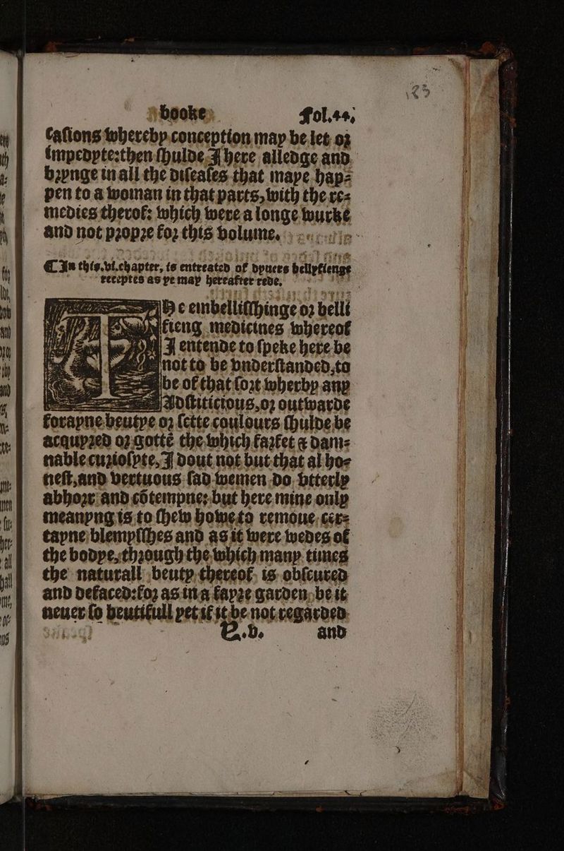 Cafions whereby conception may be let oz impedyte:then ſhulde N here alledge and bꝛynge in all the diſeales that maye hap⸗ pen to a woman in that parts, with theres | medies therol: which were a longe wurke and not pꝛopꝛe £02 this volume. I ¶ In this. vi. chapter, is entreated of — 8 barten, reteptes as pe map hereafter red „ C embellitchinge e 02 belli 9 Ai, 77 by P e medicines whereof te } E entende to ſpeke here be not to be vnderſtanded to : be of that {ort wherby any — Se Adſtiticious, oz outwarde forapne beutpe oz ſette coulours ſhulde be acquyꝛed oz gottẽ the which fazlet a dam⸗ nable cuzioſpte, I dout not but that al ho⸗ neſt, and vertuous ſad wemen do btterly abbow and cõtempne: but here mine only meanyng is to ſhew home to remoue cer⸗ tayne blemyſſhes and as it were wedes ot the bodye, thꝛough the which many times the naturall beuty thereof is obſcured and defaced:f02 as in a fap2e garden be it neuer lo ben pet il it be ae e De an