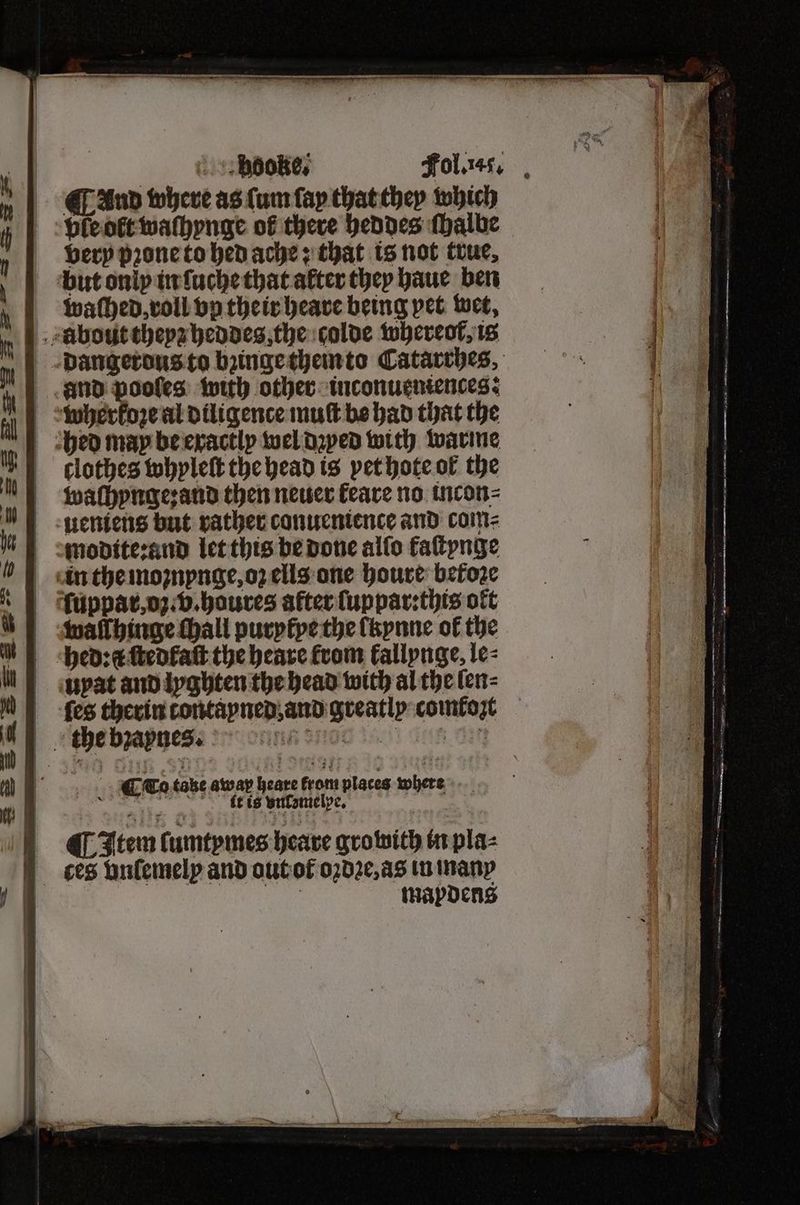 And where as (um fay that they which ple oft waſhynge of there heddes ſhalbe very pꝛone to hed ache; that is not true, but only in ſuche that alter they haue ben waſhed, roll vp their heave being pet wet, bout theyz heddes, the colde whereof, is dangerous to bꝛinge then to Catarrhes, and pooles with other inconueniences: wherkoꝛe al diligence muſt be had that the bed may be exactly wel dꝛyed with warme clothes whyleſt the head is yet hote of the waſhynge: and then neuer feare no incon⸗ ueniens but rather conuenience and com⸗ modite:and let this be done alſo faſtynge in the moznynge, oz ells one houre betoꝛe fuppar, og. v.haures after ſuppar:this oft walſhinge thall purytye the lkynne of the hedꝛ a ſtedkaſt the heare from fallpnge, le⸗ upat and lyghten the head with al the ſen⸗ ſes therin tontayned, and greatly comkozt the bzapnes. ß SOD 2451) eh. OIG (Item ſumtymes heare growith in pla⸗ ces onfemelp and out ot oꝛdꝛe, as in many | | mapdens