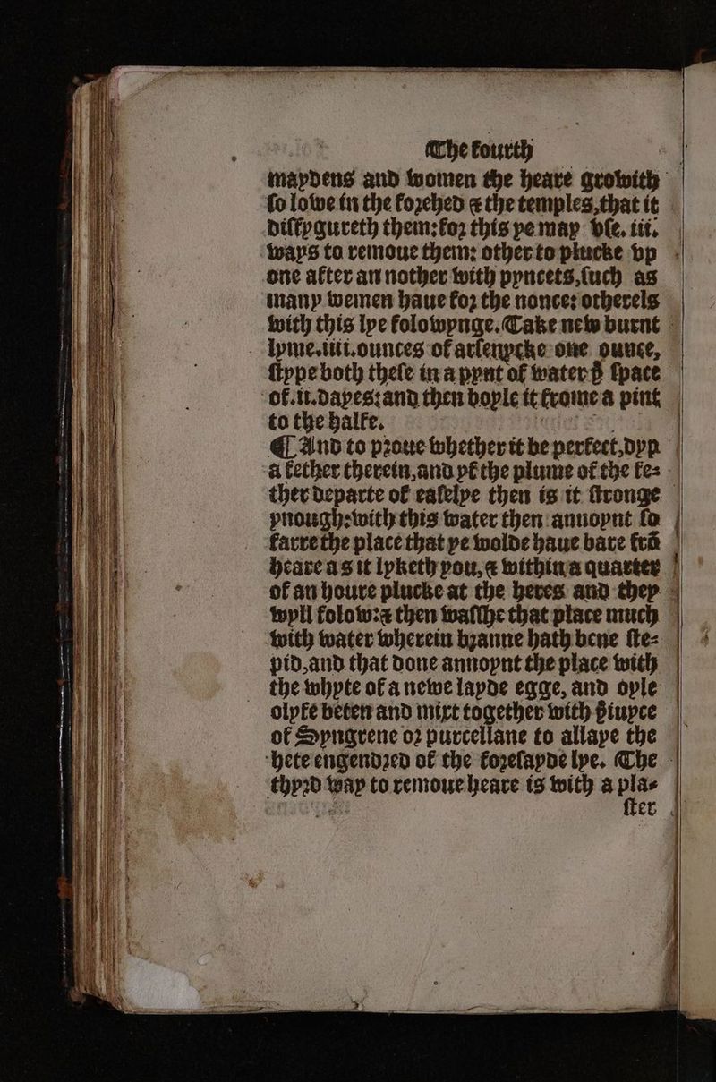 diſkygureth them: koꝛ this pe may vſe. iii. one after an nother with pyncets, ſuch as many wemen haue koz the nonce: otherels lyme. iti. ounces of arſenpcke one ounce, to the halle. à kether therein, and yt the plume of the ke⸗ karre the place that ye wolde haue bare fra — — with water wherein bzanne bath bene ſte⸗ pid, and that done annoynt the place with the whyte ol a newe lapde egge, and ople olyle beten and mixt together with ßiuyce of Syngrene o2 purcellane to allape the 19950 Na to remoue heare is with a pla⸗ — —