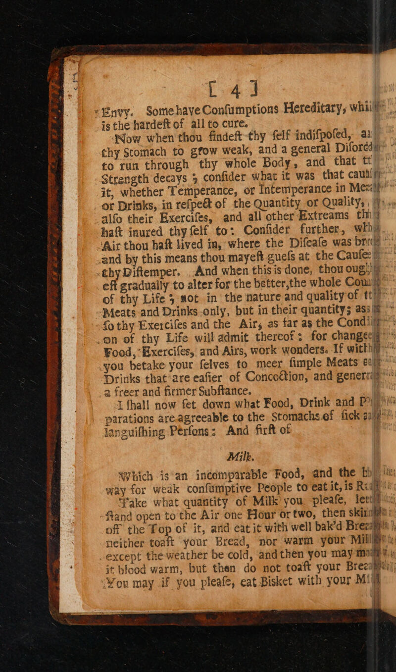 C4 J “Envy. SomehaveConfumptions Hereditary, whiil is the hardeft of all to cure. | Now when thou findeft thy felf indifpofed, a3! thy Stomach to gfow weak, anda general Difored” ~ to run through thy whole Body, and that tt Strength decays 5 confider what it was that caullfr it, whether Temperance, or Intemperance in Mee'p'’ or Drinks, in refpe&amp; of the Quantity or Quality,, }) »; alfo their Exercifes, and all other Extreams tin haf inured thy felf to: Confider further, whhy ‘Air thou haft lived in, where the Difeafe was brie” and by this means thou mayeft guels at the Caufe: #*' thy Diftemper. ..And when this is done, thou oughi **: eft gradually to alter for the better,the whole Com of thy Life sot in the nature and quality of tt Meats and Drinks only, but in their quantity; asi/@ * fo thy Exercifes and the Airs as far as the Condii?»: on of thy Life will admit thereof: for changeeq*™ Food, “Exercifes, and Airs, work wonders. If witthiy- you betake your felves to _meer fimple Meats aay’ Drinks that are eafier of Concoction, and genermy” 2 freer and firmer Subftance. 1 fhall now fet down what Food, Drink and Py) *! parations are.agreeable to the Stomachs ef fick aie! languifhing Perfons: And firft of | a Which is'an incomparable Food, and the bb)‘ way for weak confumptive People to eat it, is Reape Take what quantity of Milk you pleafe, leei# fland open to the Air one Hour or two, then skin | of the Top of it, ard eat it with well bak’d Brecayp i, neither toaft your Bread, nor warm your Milli: except the weather be cold, and then you may mgs it blood warm, but than do not toaft your Brecapy You may if you pleafe, eat Bisket with your Mi