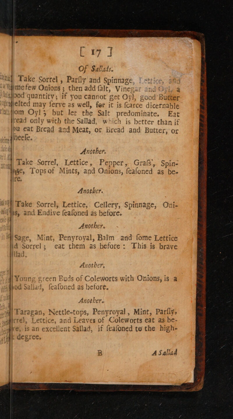 = . Of Salads. Take Sorrel , Parfly and Spinnage pod quantity ; if you Cannot get t Oyl, good Butter dielted may ferve as well, for it is {carce di icernable om Oyl3 but let the Salt predominate. Eat | ‘ead only wich the Sallad, which is better than if pu eat Bread and Meat, or bread and Butter, or Another. | Take Sorrel, Lettice, Pepper, Grafs, Spin- ire, Another. s, and Endive (eafoned as before. Sage, Mint, Penyroyal, Balm and fome Lettice d Sorrel; eat them as before: This is brave } fad Another. Youn; en Buds of Coleworts with Onions, is a Od Sal) me ¢ feafon ed as before. Another. Faragan, Nettle-tops, Penyroyal, Mint, Parily, irré), Lettice, and Leaves of Coleworts eat as be- re, is an excellent Sallad, if feafoned tothe high- ‘ degree, a ASallad