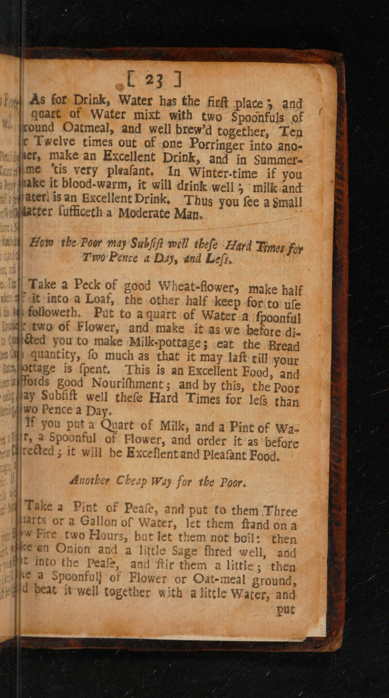 quart of Water mixt with two Spoonfuls of jround Oatmeal, and well brew’d together, Ten ic Twelve times out of -one Porringer into ano- ger, make an Excellent Drink, and in Summer. To: tis very pleafant. In Winter-time if you jnake it blood-warm, it will drink well 5 milk-and fjateri isan Excellent Drink, Thus you fee a Small oa fufficeth a Moderate Man. i 1 ) ‘| How the Poor may Subfift well thefe Zryyd Limes foy Tv0' Pence a Day, and Lefs, Take a Peck of good Wheat-flower, make half 4° it into.a Loaf, the other half keep for to ufe ttwo of Flower, and make it as we before di- t&amp;ted you to make Milk-pottage; .eat the Rread MP Quantity, fo much as that it may laf till your say Subfift well thefe Hard Times for lef than jwo Pence a Day. Vif you put a Quart of Milk, and a Pint of Wa- it, @ Spoonful of Flower, and order it as before irceted it will be Excellent and Pleafant Food. 1} Another Cheap Way for the Poor. Orc @ ] i VAlato + the j atts or a Gallon of Water, let them ftand ona Vies . : AT } 1oY ‘1Lé PN rire two riours, but let them not boil: then ~? ri An te] ‘ a : “Va tupel : an Onion and a little Sage fhred well; and (LIV Wa into the Peale, and ftir them a little; then a Spoonful} of Flower or Oat-meal ground, kK 4 at -' a ye ee - o peat it well together with a little Water, and put