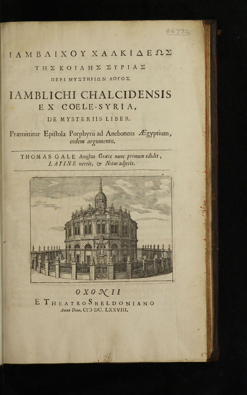 ΙίΑΜΒΛίΧΟΥ ΧΛΛΚΙΔΕΠΖ ' ■ . t ΤΗΣ ΚΟΙΛΗΣ ΣϊΡΙΑΣ ΠΕΡΙ ΜΤΧΤΗΡΙΛΝ ΛΟΓΟΧ. IAMBLICHI CHALCIDENSIS E X COELE-S YRI A. DE MYSTERIIS LIBER, Praemittitur Epiftola Porpliyni ad Anebonem -/^gyptium, eodem argumento. THOMAS GALE Anglus Grc^ce nunc pimum edidit, LATINE vertit y isr Nota6 adjecit. 0 XO II E T HEATRoShELDONIANO Dom, CIO DC. LXXVIII.