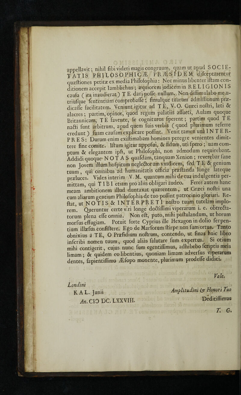 appellavit; nihil fibi videri magis congruum, quam ut apud SOCIE¬ TATIS PHILOSOPHICSi PRdiSjDEM d.ifceptarentur quctftiones petitas ex media Philolophia i I^ec minus lihenier litam con¬ ditionem accepit Iamblichus; xquiorem judicem inRELIGIONIS cauia (itainaudierat) TE daripofle nullum.,Nondiffimulabomem- triufque iententiam comprobaffe; fimulque tuarum admiflionunipras- dicafle facilitatem. Veniunt igitur ad TE, V.O. Gt«ci noftri, kti & alacres; partim, opinor, quod regum palatiis affueti, Aulam quoque Britannicam, T E favente, fe cognituros fperent; partim quod T E nafti lunt arbitrum, apud quem fuis verbis (quod plurimum referre credunt) Ibam cauiam explicare poffint. Venit tamen una INTER¬ PRES; Durum enim exiftimabam homines peregre venientes dimit¬ tere fine comite, litum igitur appofui, & fidurn,uti Ipero , nam com¬ ptum & elegantem ipfi, ut Philoiophi, non admodum requirebant. Addidi quoque’ NOTAS quafdam, tanquam Xenion; reverebar lane non Jovem illum hofpitum negleftorum vindicem, fed T E & genium tuum, qui omnibus ad humainitatis officia prxftanda longe lateque praeluces. Vides interim V. M. quantum mihi de tua indulgentia per¬ mittam, qui TIBI etiam pro alus obligari audeo. Feres autem hanc meam ambitionem illud duntaxat quaerentemut Gneci noftri una cum aliarum gentium Philofophis de tuo poffint patrocinio gloriari. Re¬ flat, ut NOTIS.&INTERPRETI noftro tuam tutelam implo¬ rem. Queruntur certe viri longe doftiflimi viperarum i. e. obtrefta- torum plena effe omnia. Non eft, puto, mihi pollulandum, ut horum morfus effugiam. Potuit forte Cyprius ille Hexagon in dolio ferpen- fium illaefus confiftere. Ego de Marforum ftirpe non fum ortus. Tanto Sxius a TE, O Prxfidffim noftrum, contendo, ut finas huic libro inicribi nomen tuum, quod alias lalutare fum expertus. ^Si ^otium mihi contigerit, cujus nunc fum egentiffimus, adhibebo fcriptis meis limam; & quidem eo libentius, quoniam limam adverfus viperarum dentes, fapicntiffimo .iifopo monente, plurimum prodefle didici.