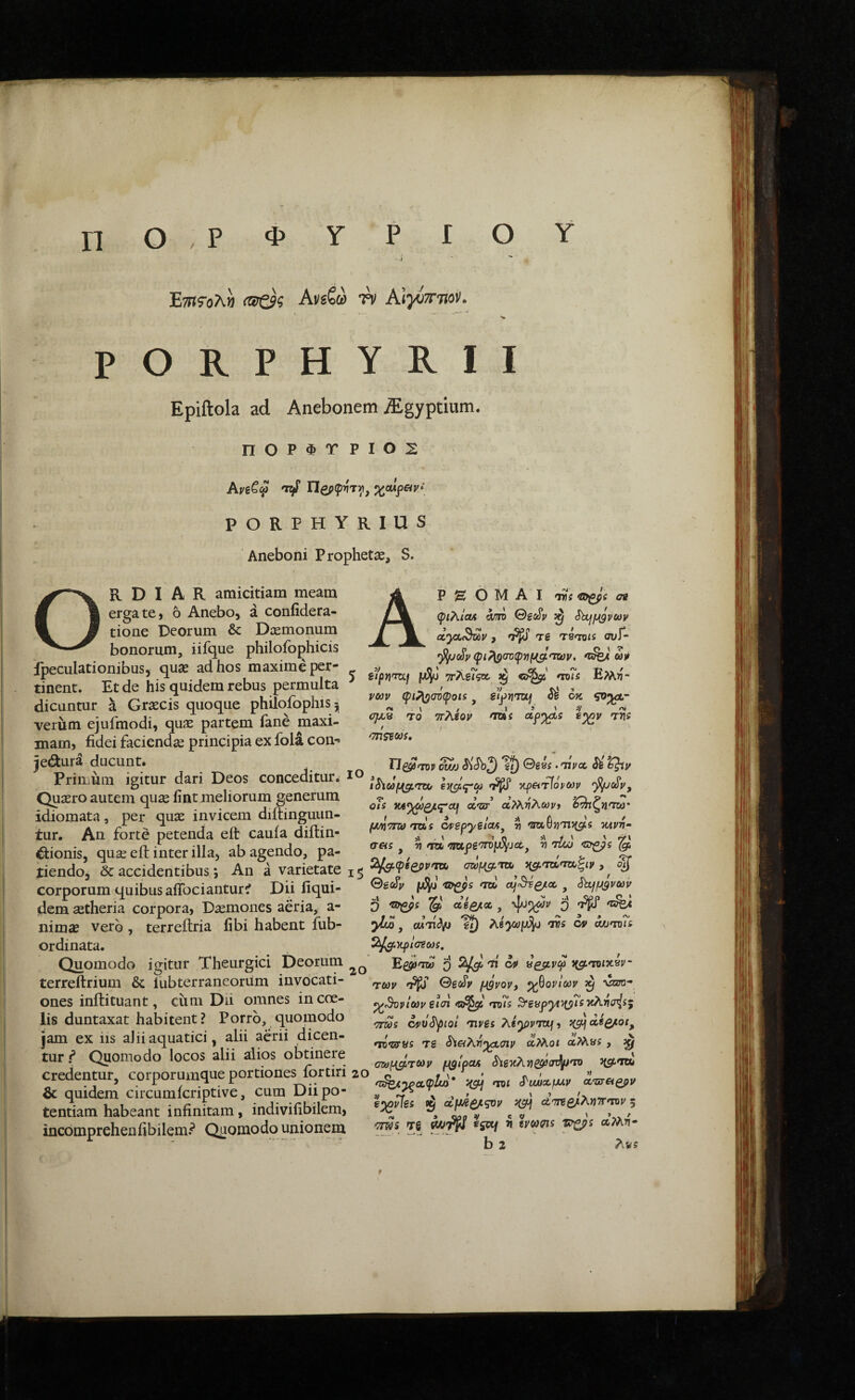 π ο , Ρ φ ο Υ Ε?»ι?·ολ» (αζ$ζ AviQ W AIj-ottoi'. Ρ Ο R Ρ Η Υ R I I Epiftola ad Anebonem jEgyptium. Π0ΡΦΤΡΙ02 ΐΐζρφ^τγ, ^oupay· PORPHYRIUS Aneboni Prophetae, S. Ordiar amiddam meam erga te} 6 Anebo, a coniidera- tione Deorum & Dcemonum bonorum, iifque philofophicis fpeculationibus, quse ad hos maxime per¬ tinent. Et de his quidem rebus permulta dicuntur a Grsecis quoque philofophisj verum ejufmodi, quae partem fane maxi¬ mam, fidei faciendce principia ex fola coi> jed:ura ducunt. Primum igitur dari Deos conceditur. Quaero autem quae fint meliorum generum idiomata, per quae invicem diftinguun- iur. An forte petenda eft cauia diitin- €donis, quae eft inter illa, ab agendo, pa¬ tiendo, & accidentibus *, An a varietate corporum quibus aflbcianturi Dii fiqui- dem aetheria corpora, Daemones aeria, a- nimae vero , terreftria fibi habent fub- ordinata. Quomodo igitur Theurgici Deorum terreftrium & iUbterraneorum invocati¬ ones inftituant, ciim Dii omnes in coe¬ lis duntaxat habitent? Porro, quomodo jam ex iis alii aquatici, alii aerii dicen¬ tur f Quomodo locos alii alios obtinere credentur, corporumque portiones fortiri & quidem circumicriptive, cum Dii po¬ tentiam habeant infinitam, indivifibilem, incomprehenfibilem.^ Quomodo unionem AP S ό M A I >7rs ©gpi ae φιλίΟΛ am ^ elyx^v , ^ Tg TSTots ουΓ- φΐ/\ρσΌφιιμ^'Τζΰν, «j* 5 ττλεΓζο. ^ mTs Ελλϊί- vcov φι^συφοα ^ eij>riTOif Si οκ rro Trhtoy σπζξώ!. /ΧΒβί e^y ^ 0g8i. 'Tiyct, Si t^y iSiufJigimx/ x^etTfoyMy fjunmo nxiis dyepyelcUf v κΛνη· trets ^ V rrob 'mpg'7n)p^ja·, ^ s Seo^y -©gps mb ^ ShffJigvav Q 'ΰπβρ: §5 di^cc , j/iw, cMTitVi ^ dUs oy oMfmi ί^|(3θφ/σ?&>ί. 'ti J(5trro/X8i/- τωy 0ecSy fJigvov, ^^oylecv ^ vzot- ^^Όνίων il(n rjxiTs >7rds ονΰ^ριοί myei λβ^ρντα/, ng^cctQ^oi^ •TO^uyys Tg Sia^T^^aiy ΰίτλοι αΡΛ«5 , ^ oMPtaTCoy uglpcu Sίe'i(λ7]PSP(πL·'n 20 p ' ” /z^^aipZu) Ji$t/ TTJi ^vuuoLfJUv ccweiQpv e^i^es ^ (ί\άζ/.ςον uff] 5 ■JTWS Tg ΜηΡΙΊ ^sotj i crwc^s aMn- b 2 Λν5 20