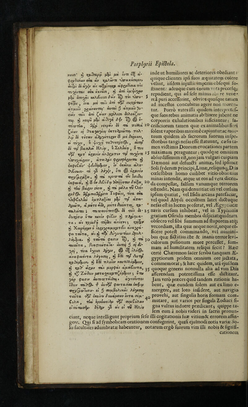 νονσι ovn Ιΐζ α- φ^^σΐων sTffx Λν ^(^λ,νν'η \^ccx,9ffajevf Mj(g'i Si ocy^p as *τχβ^νοΐ{^ ccipQpSiTiccTVS 'τν^ρ'ττα σνκ otcpycn, ^ am βμ-^^ρ Λ/OT^S JtiA^OWTT cTftl' T8i VZcTO* ψίί^ , h» μΑ 'Τΰΐί Λ'^ίΌ rP^ σζΰμ^ηζύρ ατμοΐί ^MVCOPTZtf' a/j^vti Q ατμοί: ωωρ ΤΌ?: am ζωαορ μ^λιςα ίέλδαζοι/- 70/. ^ ο.<θϊ^ inde ut humiliores ac deteriores obediant: quique clientes iph fuos ieqiutatem coiere velint, iifdem injuilis imperiis cbfequi fu- ilinent: adeoque cura eorum vota preceiq; - repudient, qui ad feie minus abs re Vene¬ rea puri acceflerint, obvios quofque tamen ad inceftos concubitus agere non moren¬ tur. Porro vates illi quidem interpretef- que iiios rebus animatis abitinere jubent ne corporeis exhalationibus inficiantur: ia- '77Ό'δΓ'ώ&, 2/^ νξνραρ si <Ttfc TToMcft lO crificiorum tamen quse exanimalibus fieri ζ(άωρ ctj ^eaycuytoLi' oKTS^LUjToj, ττολ- folent vaporibus maxime capiuntunac mor- λω Si τβτύορ d?\QyaTiefiv SbLfμopι, tuum quidem ab facrorum iuorum infpe- ei Tv^t, V Te^pytK$r(^ , doribus tangi nefas efle ftatuunt, ca-fis ta- Si TzS βασιλ^ ΒλΙω , τι SgAZo>'>,, ^ mn men vidlimis Deorum evocationes partem ' W ίεμρίν i^Se^TTo, 'JzS tovVt, IJ niaximam peraguntur: quodque omuium . / > abiurdiffimumelt.noniam vulgari cuipiam \ss:oyeiQjiOv. airciP^g^s ψ^σΦίορντη, io . i r r* · - °/ j · r ^ - . Daemoni aut defuncti anim^, led iplimet Soli fyderum principijLunaejreliqiusq-Diis coeleilibus homo cuilibet vitio obnoxius minas intendit, atque ut eos ad vera dicen- 6κφοζ&ρ' -^^d/Sby^jop, /V okcIvoi αλ«· ^SijCWCl· ΊΌ ·β 071 (§ ^esipov apuTo-Tu TTS laiSbs dx(pcue, ^ δ cpACuSu ^ppriTOv compellatj falfum vanumque terrorem Ctrl a m ι—Ιή/τα iTj (ΤΓΔ ΠΛί C^(Tl» _n_'VT__r J__·___I ^ tIuu βύί^ρ 9ΐσ« , ^ 'τ» μ^λ»} τα Οσι 2l^t7Kt7^T€i Ύυφωνι^ τρα, sw \^^ολ/ώ ιμπλη^ΙοΛ juJJn t:S αττβ- oftendit. Nam qui denuntiat uti vel coelum ipfum quatiat, vel Ifidis arcana patefaciat, vel quod Abydi occultum latet dibtuque PigvwTi, d μ^τζ«/owjTg SiLoccTOf, ^cf.- * nefas eft in lucem pr oferat, vel iEgyptiacae ταλ&τΐΐ 9 τζκ,τα-ανοτητΟ* Si ^ms S^· 2ζ navis curfum inhibeat, vel in Typhonis Sbi^aip ντω vavov φό€ορ 3^ ττ^^ομα- gratiamOfiridis membra diljiciatiquidnam 7«, «S itp/XtcTf 'miS^i dpoTivi·, obfecro vel fibi fummum ad iluporem atq; ’ d Χαχρνμ^ρ o U^-^αμμμτ^: dva^d- vecordiam, ifta quaj neque novit,neque et- ®« τ«τ» i, 3ρυ\· ficere poteft comminando, yel nuinini- I' 0 > ~ ^ bus quse fiaitiusifte & inanis terror levi- -. i. / -b » . „« t j, culorum puiionum more percellet, ium- ^ 0 Λ- Lmilitatem reliqui fecit ? Hiec ■ra Λ93®''. ® p* λ** r Certe Chseremon iacer fcnba tanquam iE- αραφΜ^€ΡΤΛ οτ^ gyptiorum pridem omnium orejadtata, ^ ^‘Τλοιορ ναχ3'η?λοι^ον, commemorat }& haec quidem, uti ejuidem ^ ng.^ ωζβ,ρ ταί μορφα: αμαζοντχ^ quoque generis nonnulla alia ad vim Diis ^ χζ) 2rcaSiop μΛτα^μ^,τιζοί^ορ ^ Jtu) afferendam potentiflima eife diftitanf. ydp ψασιρ mjtotxtt&c^ t αγνοϋρτβ: Jam vero prseces quid tandem rationis ha- \'Siop Ws·©- r? otjjnPfS φαρτασίοί oxft cp bent, quae eundem folem aut ex limo e* τ!*ζρΟίΤίΡίϋσίρ· gi 3 ονμβολικα: ^iyiTOLf mergcre, aut loto infidere, aut navigio 'toZtx 'P(S oKilvb ί'ιωάμΛωρ οντα σΰμ· ^ provehi, aut fingulis horis formam com- ^ολα, τίου ΙρμΙοοξΟρ ^ συμζόλωρ^ mutare, aut varios per fingula Zodiaci fi- g/mTiLodlu. 0^ ω: il « Ηλ/ν gna vultus induere prodicant j quippe ta- lem eum a nobis videri in facris pronun- ciant, neque intelligunt proprium fefe illi cogitationis iuse vitiumSc errorem aifin- fere. Qui ii ad fymbolicam orationem confugerint, quafi ejuimodi notis variae So- s facultates adumbratse habeantur, notarum ergo fuarum vim illi nobis & iiguifi- cationem