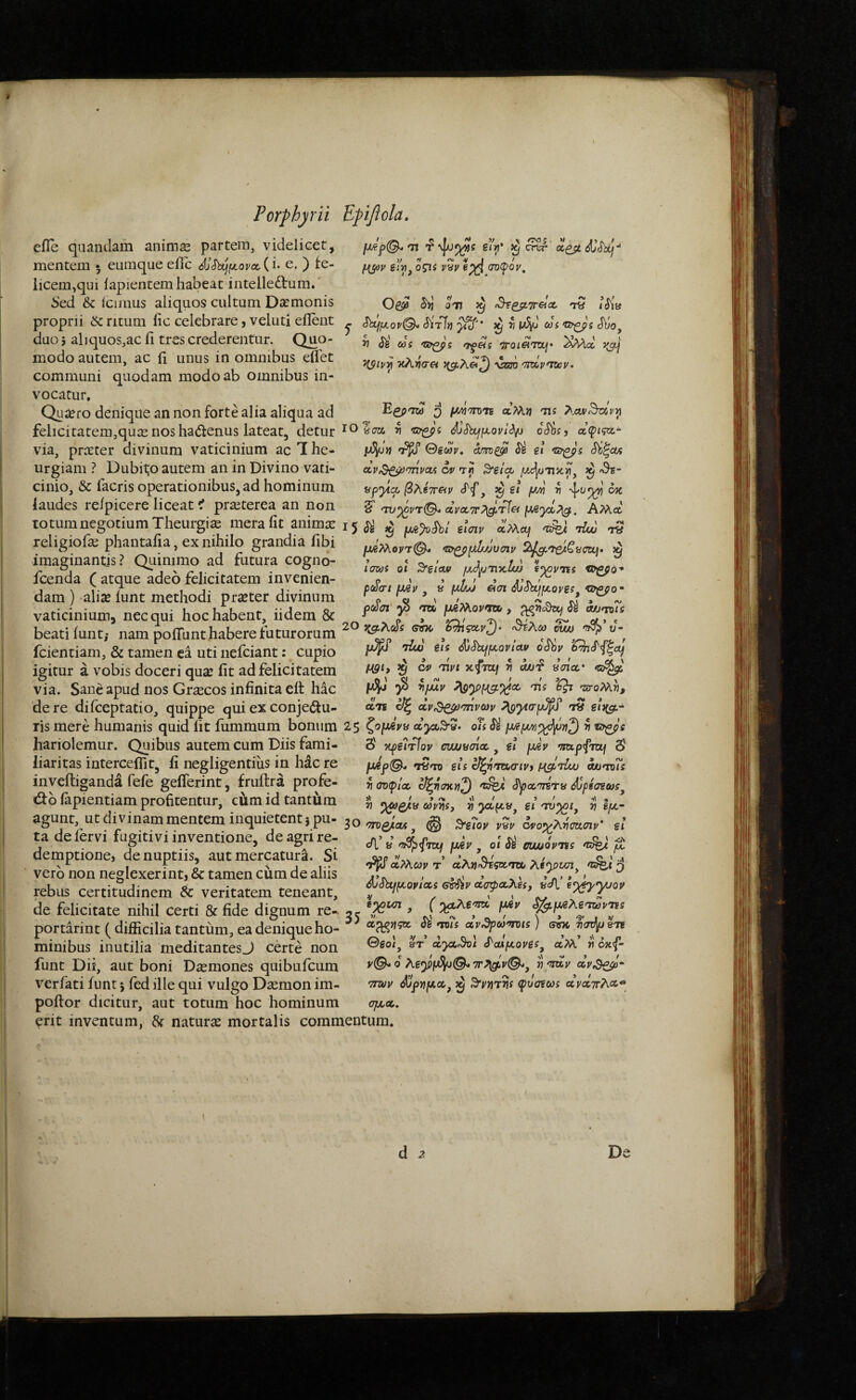 eile quandam animie partem, videlicet, mentem · euraque eiic e. ) fe¬ licem,qui lapientem habeat intelledum. i»ed & Icimus aliquos cultum Daemonis proprii ritum iic celebrare, veluti ellent duo 5 aliquos,ac ii tres crederentur. Quo¬ modo autem, ac fi unus in omnibus eflet communi quodam modo ab omnibus in¬ vocatur. Quiero denique an non forte alia aliqua ad felicitatem,quiEnoshadenus lateat, detur ^ oShs^ a(pi?ct 'Tt ξϊγι* ^ cr^ o^ii v^v βχΙ (TO(poy, on ^ i iit# ^μ,ον^ Siri}} ^ η cus -Ζί^'ί c5\io^ V a)s ‘Z&gps <7^«ί 'iroieiTOui' ^sM.<x. κλ)7σβ vroo 'ymymep. Egp-TM ^ μτή'ττΏ'η Λ?λη Ίΐί via, prseter divinum vaticinium ac The¬ urgiam ? Dubito autem an in Divino vati¬ cinio, & lacris operationibus, ad hominum laudes relpicere liceat i praeterea an non Oicav, ^ gi Sh^cm dv^f^mvoA cv Tf ^eicp /λφτικ^, ^ 'θϊ- apyia βλίτΓ&ν ^ €t f/d ^ 4''^^' ^ §' <τυ^ντ^ clvcLiT?\^'Tlei fj^yx^. Αλ\α totum negotium Theurgia: mera fit anima: ^ e!civ ^ -Hw n religiofa; phantafia, ex nihilo grandia fibi ^^orT©. ^ imaginantis? Qiunimo ad futura cogno- . i icenda C atque adeo felicitatem invenien- p » ^ i · ^ Λ \ f· 7 11· ^ J· · ρούσι LUey . a wj^ ασι ΰϋόωμ,ογζς^ vopoo· dam) alite iunt methodi prseter divinum ^ p ^ t / dZ Λ > ^ vaticinium, necqui hoc habent, iidem & , T beati iunt; nam pofllint habere futurorum ^ ^ λωοίΜ'βρ υ-^ fcientiam, & tamen ea uti nefciant: cupio ω^μ,ονιαρ odby igitur a vobis doceri qua? fit ad felicitatem xfm/ ji λλ)-:? «σια· via. Sane apud nos Grtecos infinita eit hac ^ ^ ^oMv, de re difceptatio, quippe qui ex conjedu- dn c/ξ χρ,Β^σήνων eiug.- ris mere humanis quid Iit fiimmum bonum 25 ζομένα a^S-». oti ^ t9^'s hariolemur. Quibus autem cum Diis fami- δ' ^βίτίον ciwyaicc ^ ei \άν 5' liaritas intercefllt, fi negligentius in hac re fj^rn eis U^n^maivt h^tIw oju^oTs inyeftiganda fefe gefferint, fyuftra profe- ^(^φίχ cJyaWrt# (iU/ifW, do iapientiam profitentur, cum id tantum ^ ay^s, « γίρι.ν^ ei ^ Ιμ,· agunt utdivinammenteminquietentjpn-30 @ c^ovA^iW 2I ta de fervi fugitivi inventione, de agn re- μ ^ ^ demptione, de nuptiis, aut mercatura. Si vero non neglexerint, & tamen cum de aliis rebus certitudinem Sc veritatem teneant, ^ ' ' (v/ ~ de felicitate nihil Certi & fide dignum re-. 2? ^ J p^v <^^Ag'7&>^'ns pordrint( difficilia tantum, ea deniqueho- ^ minibus inutilia meditantesj certe non funt Dii, aut boni Diemones quibufcum verfati iunt 5 fed ille qui vulgo Daemon im- poftor dicitur, aut totum hoc hominum 0^ Λ>λα)ρ τ’ αλ^π^ςατα. 3 AtSbLj^oylcci ocopcc}\.esy «c/i’ e^^^pyyjoy e^KTl , ( fX6V «^jUgAgT&J^TFS ocp^yfgx, dB *iois cLy^(a'm)is } σνκ 7]<mp^Ti 0go}, st’ clyx<%t SOti^oves^ α’λ\’ /i oxf- y©- 0 Ag^PjU^©. 7r.^y©<, clv,$^- •zrwy ^ρημχ^ ^ ^vriTns fvcrecos ΛΡΛ7Γλ<Χ’*’ cjtxoc, erit inventum, 8f naturx mortalis commentum. 1 d ^ De