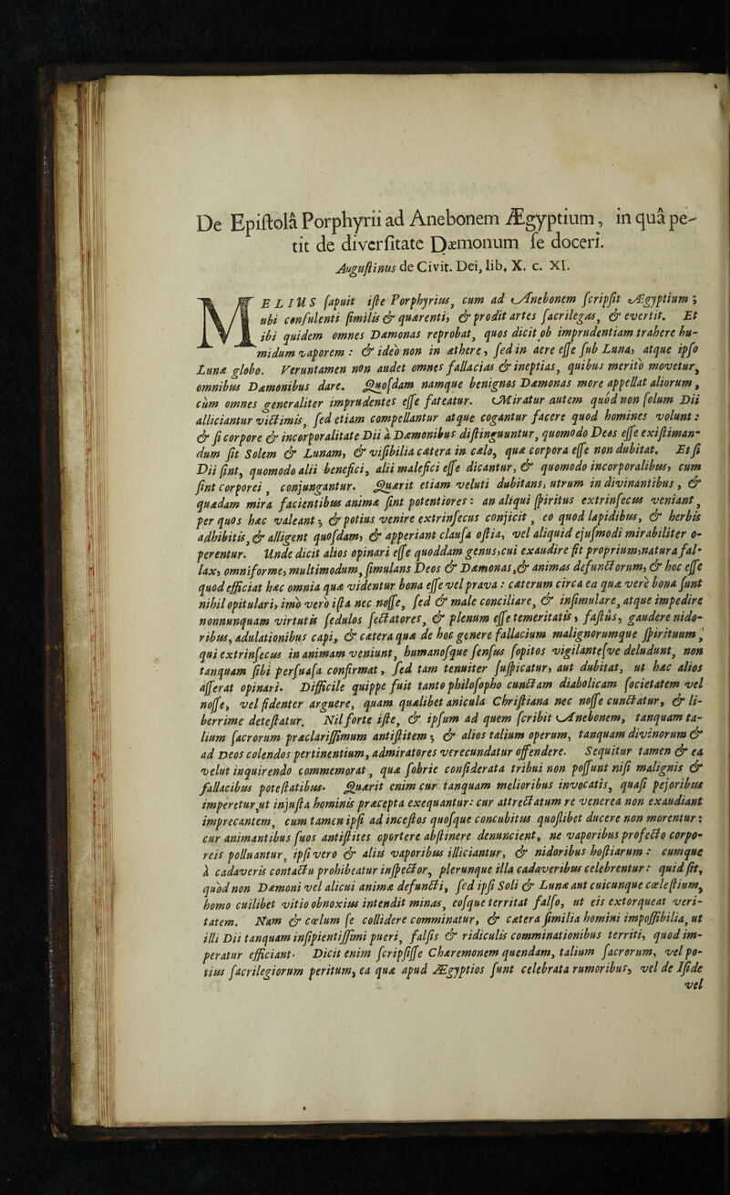 i De Epiftola Porphyrii ad Anebonem ^gyptiutn, in qua pe¬ tit de divcrfitatc Qiemonum fe doceri. Auguflinus de Civit. Dei, lib» X. c. XI. Me LlUS [afuit ifle Torfhjrm^ cum ad t^nehonem fcriffit tAlgyptium; ubi cenfulenti fmilis & quArentij & prodit artes [acrilegas^ & evertit. Et ibi quidem omnes Odtmonas reprobat^ quos dicit ob imprudentiam trahere hu· midum vaporem : &ide'onon in athere·, fedin aere effe fub Lunay atque ipfo lunas globo. Veruntamen non audet omnes fallacias & ineptias^ quibus mritb movetur^ omnibus O^monibus dare, ^jto[dam namque benignos Damonas more appellat aliorum ^ cum omnes generaliter imprudentes ejfe fateatur. CHiratur autem quod non [olum Dii allidantur vi6limis^ fedetiam compellantur atque cogantur facere quod homines volunt: & fi corpore dr incorporalitate Dii a Damonibus difiinguuntur^ quomodo Deos eJfe exifiiman· dum fit Solem & Lunamy & vifibiliacatera in cdo^ qua corpora ejfe non dubitat. Et fi Diifint^ quomodo alii benefici^ alii malefici efe dicantur, & quomodo incorporalibus, cum fint Corporei conjungantur* ^uarit etiam veluti dubitans^ utrum in divinantibus, quadam mira facientibus anima fint potentiores: an aliqui jpiritus extrinfecus veniant^ per quos hac valeant^ ^ potius venire extrinfecus conjicit ^ eo quod lapidibus y dl herbis adhibitis^df alligent quofdam, df* upperiant claufa ofiia, vel aliquid ejufmodi mirabiliter o· perentur. Unde dicit alios opinari ejfe quoddam genusycui exaudire ft proprium,natur a fal* lax, omniforme, multimodum yfimulans Veos & DamonaSy&animas defunii orum, & hoc effe quod efficiat hac omnia qua videntur bona effe vel prava: caterum circa ea qua vere bona funt nihil opitulari, imo vero ifa nec noffe^ fed & male conciliare^ & infimulare, atque impedire nonnunquam virtutis fedulos fellatores^ 0* plenum effe temeritatis, fafius^y gaudere nido· ribusy adulationibus capi, & catera qua de hoc genere fallacium malignorumque ffirituum ^ qui extrinfecus in animam veniunt^ humanofque fenfus fopitos vigilantefve deludunt, non tanquam fibi perfuafa confirmat, fed tam tenuiter juff icatur, aut dubitatj ut hac alios afferat opinari* Difficile quippe fuit tanto philofopho cunilam diabolicam focietatem vel noffe, vel fidenter arguere, quam qualibet anicula Chrifiiana nec noffe cunUatur, dl li· herrime deteftatur, Nil forte ifie, & ipfum ad quem feribit K^nehonem, tanquam ta¬ lium facrorum praclariffimum antifiitem 5 & alios talium operum, tanquam divinorum & ad Deos colendos pertinentium, admiratores verecundatur offendere. Sequitur tamen & ea velut inquirendo commemorat, qua fobrie confiderata tribui non poffunt nifi malignis df* fallacibus pote flatibus* ^uarit enim cur tanquam melioribus invocatis, quafi pej oribus imperetur,ut injufia hominis pracepta exequantur: cur attreHatum re v ener ea non exaudiant imprecantem, cum tamen ipfi ad incefios quofque concubitus quoflibet ducere non morentur i cur animantibus fuos antiflites oportere abfiinere denuncient, ne vagoribus profeHo corpo¬ reis polluantur, ipfi vero dr aliis vaporibus illiciantur, & nidoribus hofiiarum : cumque h cadaveris conta^u prohibeatur inffellor, plerunque illa cadaveribus celebrentur: quid fit, quod non Dammi vel alicui anima defunlti, fed ipfi Soli dr Luna aut cuicunque cceleflium^ homo cuilibet vitio obnoxius intendit minas, eofque territat falfo, ut eis extorqueat veri¬ tatem. Nam dr Cfielum [e collidere comminatur, & catera fimilia homini impoffibilia, ut illi Dii tanquam infipientijjimi pueri, falfis & ridiculis comminationibus territi, quod im¬ peratur efficiant· Dicit enim feripfitffe Charemonem quendam, talium facrorum, vel po¬ tius facrilegiorum peritum^ ea qua apud JEgyptios funt celebrata rumoribus, vel de Ifide