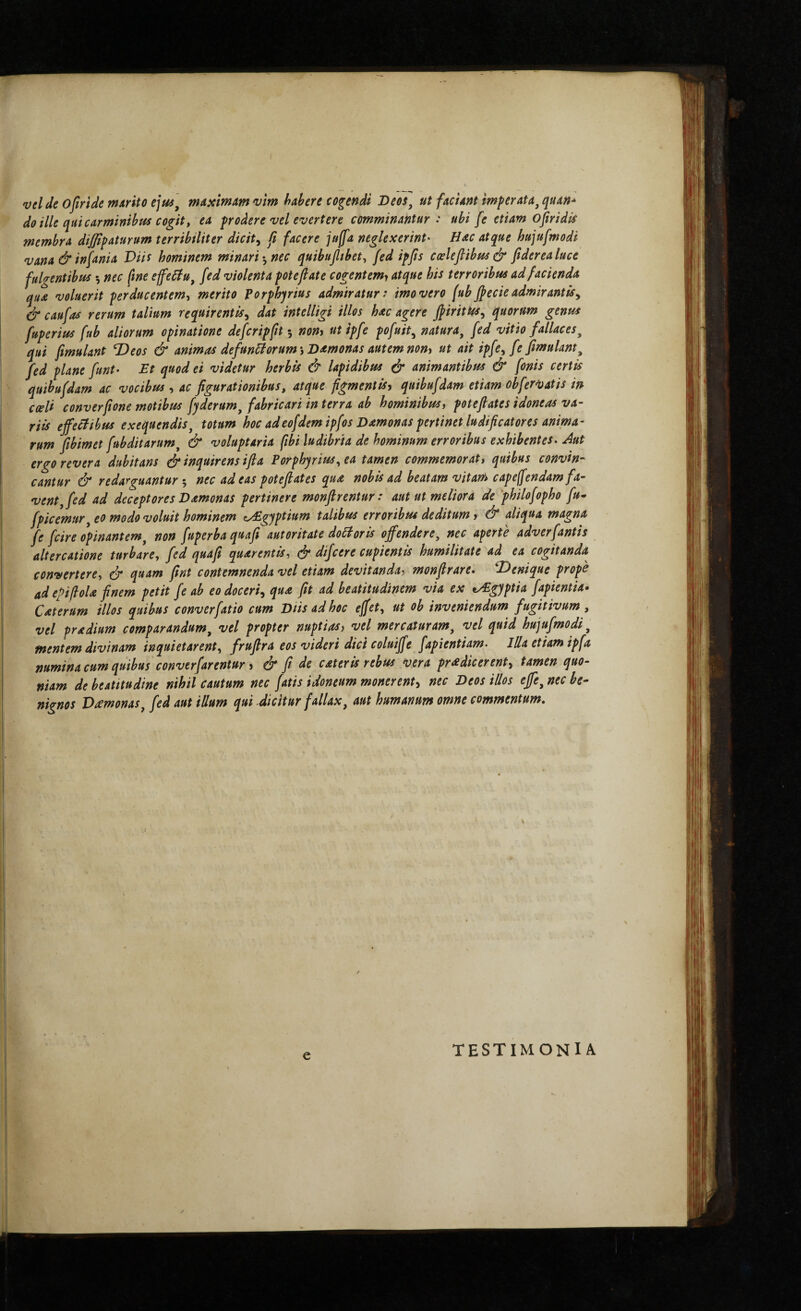 vel de ofiride marito ejus^ maximam vim habere cogendi Oeos^ ut faciant imperata^ quan* do ille qui carminibus cogit t ea podere vel evertere comminantur: ubi fe etiam ofiridis membra diffipaturum terribiliter dicit^ ft facere ju(fa neglexerint' Hac atque hujufmodi vana &infania Viic hominem minari·^ nec quibufltbet, fed ipfis cceleflibus& fiderealuce fulgentibus ^ nec ftne efeHu^ fed violenta fote fi at e cogentem^ atque his terroribus ad facienda qua voluerit perducentem, merito Forphyrius admiratur: imo vero (ub fi ede admir antis^ & caufas rerum talium requirentis^ dat intelligi illos hac agere fiirittis^ quorum genus fuperius fub aliorum opinatione defcripfit ·, nony ut ipfe pofuit^ natura^ fed vitio fallaces^ qui fmulant 'Deos & animas defunHorumsHamonas autem non^ ut ait ipfe, fefimulant^ fed plane funt· Et quod ei videtur herbis & lapidibus (jr animantibus & fonis certis quibufdam ac vocibus , ac figurationibus, atque figmentis^ quibufdam etiam obfervatis in· cceli converpone motibus fyderum^ fabricari in terra ab hominibus, potefiates idoneas va¬ riis effectibus exequendis^ totum hoc adeofdem ipfos Damonas pertinet ludificatores anima¬ rum pbimet fubditarum^ & voluptaria fibi ludibria de hominum erroribus exhibentes. Aut ergo revera dubitans & inquirens ifia Forphyrius, ea tamen commemorat, quibus convin¬ cantur & redarguantur 5 nec adeas potefiates qua nobis ad beatam vitam capeffendam fa¬ vent, fed ad deceptores Damonas pertinere monfirentur: aut ut meliora de 'philofopho fu· fpicemur, eo modo voluit hominem cyEgyptium talibus erroribus deditum, & aliqua magna fe fcire opinantem, nort fuperba quafi autoritate doHoris offendere, nec aperte adverfantis altercatione turbare, fed quafi quarentis, difcere cupientis humilitate ad ea cogitanda convertere, & q^^^m fint contemnenda vel etiam devitanda, monfirare. Denique prope ad ePifloU finem petit fe ab eo doceri^ qua fit ad beatitudinem via ex t^gyptia fapientia· Caterum illos quibus converfatio cum Diis ad hoc effet, ut ob inveniendum fugitivum , vel pradium comparandum, vel propter nuptias, vel mercaturam, vel quid hujufmodi, mentem divinam inquietarent, frufira eos videri dici coluiffe fapientiam. Illa etiam ipfa numina cum quibus converfarentur, & fi de cateris rebus vera prodicerent., tamen quo¬ niam de beatttudine nihil cautum nec fatis idoneum monerent., nec Deos illos effe, nec be¬ nignos Domonas, fed aut illum qui Aicitur fallax, aut humanum omne commentum. e TESTIMONIA