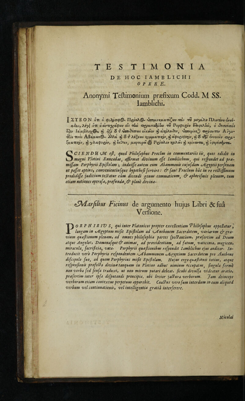 TE S ΤΙΜΟΝΙΑ DE HOC IAMBLICHI opere. Anonymi Teftimonium praefixum Codd. M SS. Iamblichi. JXTEON oit 0 φι?^(ΐΌφ<^ Π^ρκλ©- \χΰομν'ημα,'ηζων ntxs τ» μ/ίγΙΚϋΤΙΧωηίνα . ^ f s Λ Λ ^ \ ^ J Λ M k ^ · SCIE NDU (Jl€ efi, quod Philofophus Eroclm in commentariis iis^ quos edidit in magni Tlotini Enneadas^ affirmat divinum ejfe Iamblichum^ qui recondet ad pra^ mijfam Porfhyrii Efifiolam induiffe autem eum Abammonis cujufdam ^yEgyptiiperfcnam ut pojfet aptius^ convenientiufque hypothefi fervire: & [ane Vrocium hac in re reUiffimum prodidijfe judicium teliatur cum dicendi genus commaticum^ & aphorifmis plenum, tum etiam notiones operofa, profunda^ & plane divina· (sIAIarfiUus Ficinus de argumento hujus Libri Scfua Verfioiie. PO R P H IR IV qui inter Platonicos propter excellentiam ^hilofophus appellatur 1 longam in tyEgyptum miftt Epiflolam ad y^nebonem Sacerdotem^ variarum drgra· vium quafltonum plenamt ad omnes philofophia partes fpellantiumt prafertim ad Deum atque Angelos i Damonafque & animas^ ad providentiam^ ad fatum ^ vaticima, magtceny miraculaj facrificia^ vota· Porphyrii quaflionibus refpondit Iamblichus ejus auditor· In· troducit vero Porphyrio refpondentem f^bammonem zyE^yptium Sacerdotem pro Anebone difcipulo fuo, ad quem Porphyrius mifit Epiflolam. Hujus ergo quafiionts totius, atque refponfonis profeHo divina tanquam in Plotino adhuc nimium occupatus^ [ngula ferme non verba fed fen^a traduxi, ut non mirum putari debeat^ fcubi divulfa videatur oratiof prafertim inter ipfa difputandi principia, ubi levior jaHura verborum. Jam deinceps verborum etiam contextus perpetuus apparebit, CoaSlus vero fum interdum in eum aliquod verbum vel continuationis ^ vel intelligentia gratia inter fer er e. Hicolai