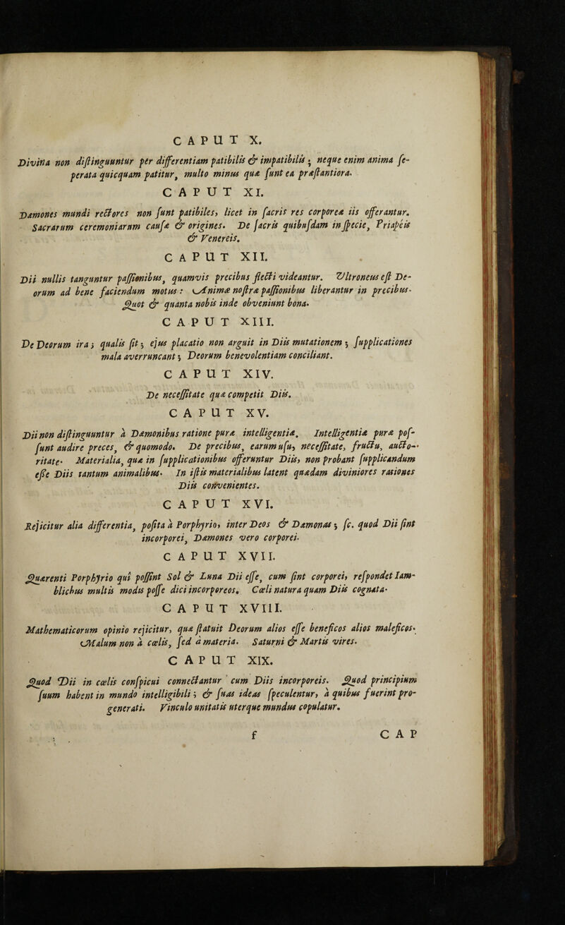 DivifiA non diflinguuntur fer differentiam fatibills ό* mfatihilis; neque enim anima fe- perata quicquam patitur^ multo minus qua funt ea praflantiora* CAPUT XI. Damones mundi remores non funt patibilesy licet in [acris res corporea iis offerantur. Sacrarum ceremoniarum caufa & origines» Oe J acris quibnfdam in ffecie, Priape is & Venereis, CAPUT XII. Ί>α nullis tanguntur pajfimibus^ quamvis precibus fleiti videantur, Ziltroneus efl De¬ orum ad bene faciendum motus: s^nim^ nofira paffionibus liberantur in precibus^ ^ot & quanta nobU inde obveniunt bona» CAPUT XIII. Ve Deorum iras qualis ft·^ ejus placatio non arguit in Diis mutationem Jupplicationes mala averruncant 5 Deorum benevolentiam conciliant. CAPUT XIV. De necejjitate qu^ competit Diis, CAPUT XV. Diinon diflinguuntur a Damonibus ratione pura intelligentU^ IntelligentU pur^ pof- funt audire preces^ & quomodo» De precibus^ earum ufuy neceffitate, fruUu, auUo^· ritate· Materialia^ qua in fupplicationibus offeruntur Diisy non probant fupplicandum effe Diis tantum animalibus» In ifis materialibus latent quadam diviniores rationes Diis convenientes, CAPUT XVI. Rejicitur alia differentia^ pofita a Porphqriot inter Deos & Damonas ·, fc. quod Dii fint incorporei^ Damones vero corporei· CAPUT XVII. parenti Porphyrio qui poffint Sol & Luna Diieffe^ cum fint corporeiy refpondet Iam¬ blichus multis modtspoffe dici incorporeos^ Caeli natura quam Diis cognata» CAPUT XVIII. Mathematicorum opinio rejicitur, qua fatuit Deorum alios effe beneficos alios maleficos» tj^talum non a caelis^ fed d materia. Saturni & Martis vires. CAPUT XIX. filuod TDii in caelis confpicui connellantur ' cum Diis incorporeis, filuod principium fuum habent in mundo intelligibtli; & fu as ideas fpeculentury d quibus fuerint pro¬ gener ati» Vinculo unitatis uterque mundus copulatur. C A P