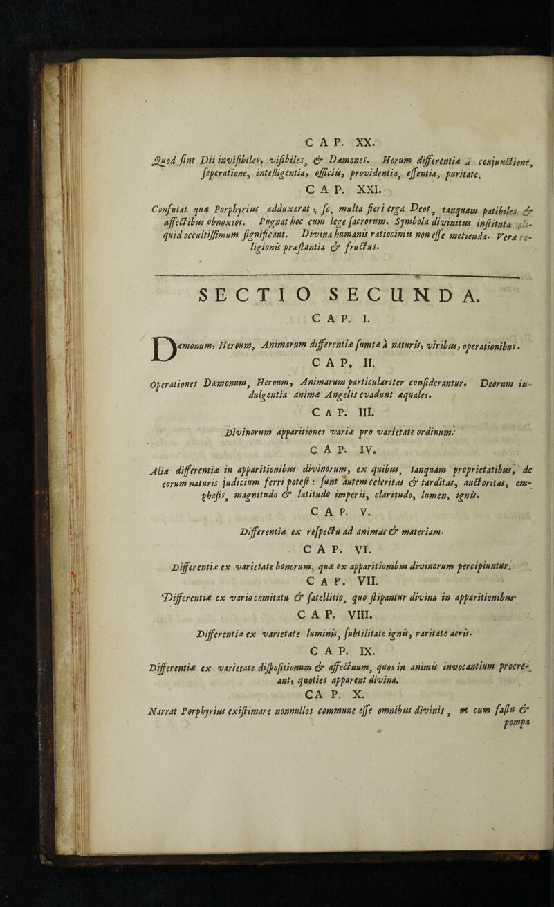 ^od fint Dii invifibiles, vifihiles^ φ Ddmonci» Horum differentU d conpnHione^ feneratione^ intdligentU^ officiis^ providentia^ effentia, puritate, C A P. XXL Confutat qua Porphjritis adduxerat·, fc. multa fieri erga Veos, tanquam patibiles & affeHihfis obnoxios. Pugnat hoc cum lege [acrorum. Symbola divinitus infiituta ali- quid occultiffimum fignificant. Divina humanis ratiociniis non eff e metienda· Vera re¬ ligionis prafiantia ά’ fruHus. D SECTIO SECUNDA. c A p. I. amonumi Heroum, Animarum differentia fumtaa natur is ^ viribus f operationibus · C A II. operationes Dmonum, Heroum^ Animarum particulariter confiderantur» Deorum in- ' dulgentia anima Angelis evadunt aquales· GAP. III. Divinorum apparitiones varia pro varietate ordinum: ^ C A P. IV. ■' I Alia differentia in apparitionibus divinorum, ex quibus^ tanquam proprietatibus, de eorum naturis judicium ferri potefi : funt autem celeritas ά* tarditas, auHoritas, em- y ^hafis^ magnitudo & latitudo imperii, claritudo, lumen, ignis· C A P. V. Differentia ex refpedu ad animas & materiam· C A P. VI. Differentia ex varietate honorum, qua ex apparitionibus divinorum percipiuntur. C A P. VII. TiifferentU ex vario comitatu & fatellitio, quo flipantur divina in apparitionibus^ GAP. VIII. Differentia ex varietate luminis, fubtilitate ignis, raritate aeris· C A P. IX. DifferentU ex varietate diffofitionum & affeHuum, quos in animis invocantium procre-^ antf quoties apparent divina. CA P. X. Narrat Forphyrius exifiimare nonnullos commune effe omnibus divinis , ut cum fafu & pompa \