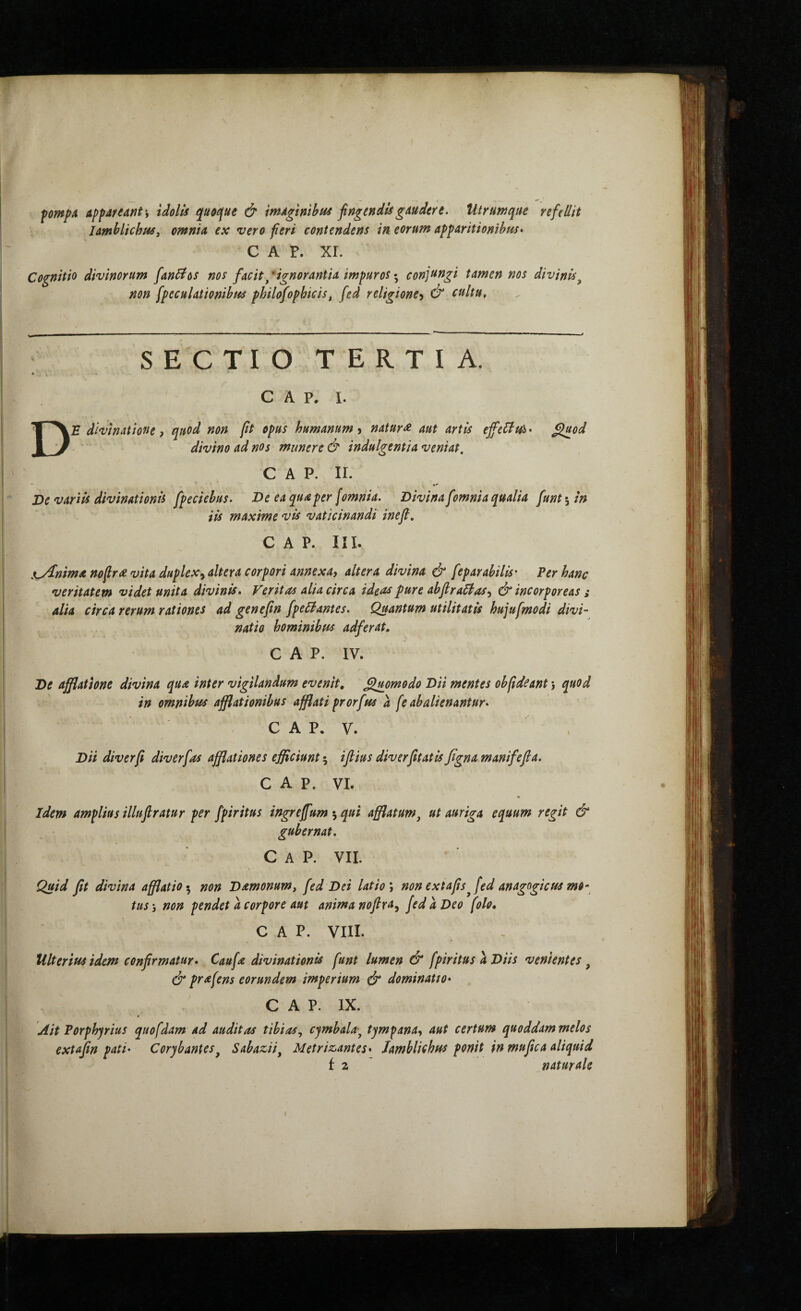 fomp^ Apfdfednt\ tdolU qu&ifue & mAgmhta fingendis gAudert. Utrumque refdlit lamhlichisSf omnia ex vero fieri contendens in. eorum apparitionibus» C A P. ΧΓ. Cognitio divinorum fandos nos facit/ignorantia impuros conjftngi tamen nos divinis^ non speculationibus philofophicis, fed religione^ & cultu. SECTIO TERTIA. » c A p. I. De divinuthnt, qiiod non ft opus humanum > natur st aut artis tffidtA · ^od divino ad nos munere & indulgentia veniat. C A P. II. De variis divinationis fpeciebus» De ea qua per [omnia. Divina fomnia qualia fiunt ^ in iis maxime vis vaticinandi inefi, C A P. III. nyinima nofir^ vita duplex^ altera corpori annexa, altera divina & feparabilis· Per hanc veritatem videt unita divinis. Veritas alia circa ideas pure abflra6ias, & incorporeas ^ alia circa rerum rationes ad genefin fipe£l·antes. Quantum utilitatis hujufmodi divi¬ natio hominibus adfierat. GAP. IV. De afflatione divina qua inter vigilandum evenit, ^mmodo Dii mentes obfideant} quod in omnibus afflationibus afflati prorfus a [e abalienantur. C A P, V. Dii diverfi diverfias afiflationes efficiunt 5 iflius diverfittatis figna manifefia. GAP. VI. Idem amplius illufiratur per fpiritus ingreffum qui afflatum^ ut auriga equum regit & gubernat. Gap. vil Quid fit divina afflatio·^ non Damonum, fed Dei latio \ non extafis^[ed anagogicus mo¬ tus·, non pendet a corpore aut anima nofira^ fed a Deo [olo* GAP. VIII. Ulterius idem confirmatur. Caufa divinationis fiunt lumen & fpiritus a Diis venientes, 0* prafiens eorundem imperium 0“ dominatio. ; GAP. IX. & Ait Porphjrius quo fidam ad auditas tibias^ cjmbala·^ tympana, aut certum quoddam melo s ’ϊ extafin pati’ Corybantes^ Sabazii. Metrizantes. Iamblichus ponit in mupea aliquid * f 2 naturale