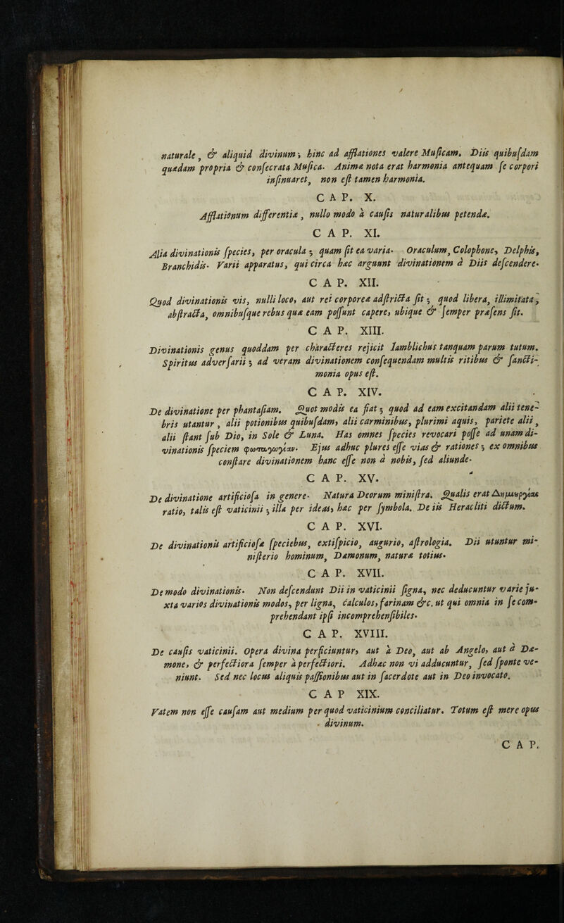 / naturale j & aliquid divinum \ hinc ad afflationes valere Muficam» J>iis quibufdam quadam propria ά confecrata Mufica· Anima nota erat harmonia antequam fe corpori inftnuaret^ non e fi tamen harmonia, C A P. X. Ajflationum differentia, nullo modo a caufis naturalibm petenda, C A P. XI. Alia divinationis fpecies, per oracula 5 quam ftt ea varia· Oraculum^ Colophone-^ Delphis, Branchidis· Varii apparatusy qui circa hac arguunt divinationem d Diis defcendere· C A P. XII. Quod divinationis vis, nulli locot aut rei corporea adfiriBa fit 5 quod libera, illimifata, abfiraSia, omnibufque rebus qua eam pojfunt capere, ubique & Jemper prafens fit, C A P. XIII. Divinationis genus quoddam per charaBeres rejicit Iamblichus tanquam parum tutum. Spiritus adverfarii-y ad veram divinationem confequendam multis ritibus & fanBl· monia opus e fi. C A P. XIV. De divinatione per phantafiam, Sl^ot modis ea fiat 5 quod ad eam excitandam alii tene¬ bris utantur , alii potionibus quibufdam, alii carminibus y plurimi aquis y pariete alii, alii fiant fub Dioy in Sole & Luna, Has omnes fpecies revocari poffe ad unam di¬ vinationis fpeciem Ljus adhuc plures ejfe vias& rationes ·, ex omnibus conflare divinationem hanc ejfe non d nobis, fed aliunde· C A P. XV. De divinatione arti fictofa in genere· Natura Deorum minifira, Qualis erat An ratio, talis e fi vaticinii ·, illa per ideas, hac per fymbola. De iis Heracliti diBum, C A P. XVI. De divinationis artificiofa fpeciebus, extifpicio, auguriOy afirologia. Dii utuntur mi\ ni fi er io hominum, Damonum, natura totius· GAP. XVII. De modo divinationis· Non defcendunt Dii in vaticinii figna, nec deducuntur varie ju¬ xta varios divinationis modos, per ligna^ calculos, farinam ό'ο. ut qui omnia in [e com¬ prehendant ipfi incomprehenfibiles· GAP. XVIII. De caufis vaticinii. Opera divina perficiuntur, aut a Deo, aut ab Angelo, aut a Da¬ mone» (jr perfeBiora femper aperfeBiori, Adhac non vi adducuntur, fed fponte ve¬ niunt· Sed nec locus aliquis pafiionibtss aut in f acer dote aut in Deo invocato, GAP XIX. Vatem non ejfe caufam aut medium per quod vaticinium conciliatur· Totum efi mere opus . divinum·