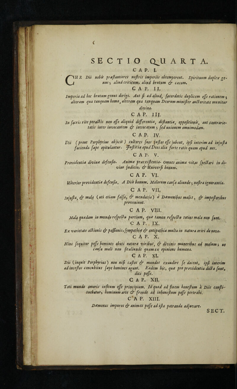 SECTIO Q^U ARTA. C A P. I. CU R Dii nohis ffrafiantiores noflris imperiis obtemperent» Spirituum duplex ge· aliud criticum* aliud brutum (jr cxcum, G A P. 11. Imperia ad hoc brutum genus dirigi. Aut β ad aliud^ facerdotis duplicem effe rationem ^ alteram tanquam homo^ alteram qua tanquam Deorum minifler auHoritate munitur divina. p A P. III. In facris rite pera^lis non e^e aliquid differentia^ difiantia^ qpfofitionis^ aut contrarie- tatis inter invocantem & invocatum [ed unionem omnimodam. GAP. IV. Dii (prout Porphyrius objicit) cultores fuos jufios effe jubent, ipft interim ad injufia facienda [ape opitulantur, ^uffitia apud Deos alia forte ratio quam apud nos, GAP. V. Providentia divina defenfio* Anima praexifientia· Omnes anima vitas fpeciari in di¬ vino judiciof & Univerfi bonum» GAP. VI. Ulterior providentia defenfio, A Diis bonum. Malorum caufa aliunde 3 nofra ignorantia. GAP. VII. Injufia, ά* rnala (uti etiam falfa^ & mendacia) d Damonibus malis ^ ^ impofioribus proveniunt. GAP. VIII. Mala quadam in mundo refpeblu partium^ qua tamen refpeSiu totius mala mn funt. GAP. IX. Ex varietate aBIonis ύ* paffionis» fympathia ^ antipathia multa in natura oriri de novo» C A P. X. Hinc fequitu^ poff? homjnes abuti natura viribut, & divinis muneribus ad malam 3 ut cauja mali non ftaliunde quam ex opinione humana. GAP. XT. Dii (inquit Porphyrius) non ni (i caflos mundos exaudire fe docent, ipfi interim ad incefios concubitus fape homines agunt. Eadem hic, qua pro providentia diiia funt, dici poff e. GAP. XII. ϊΰύ mundo arnoris infitum effe principium. Id quod ad finem honeflum λ Diis confli- tuebatur, hominum arte & fraude ad inhonefium poffe pertrahi. GAP. XIII. Damonas impuros & animas poffe ad ifia patranda adjuvare*