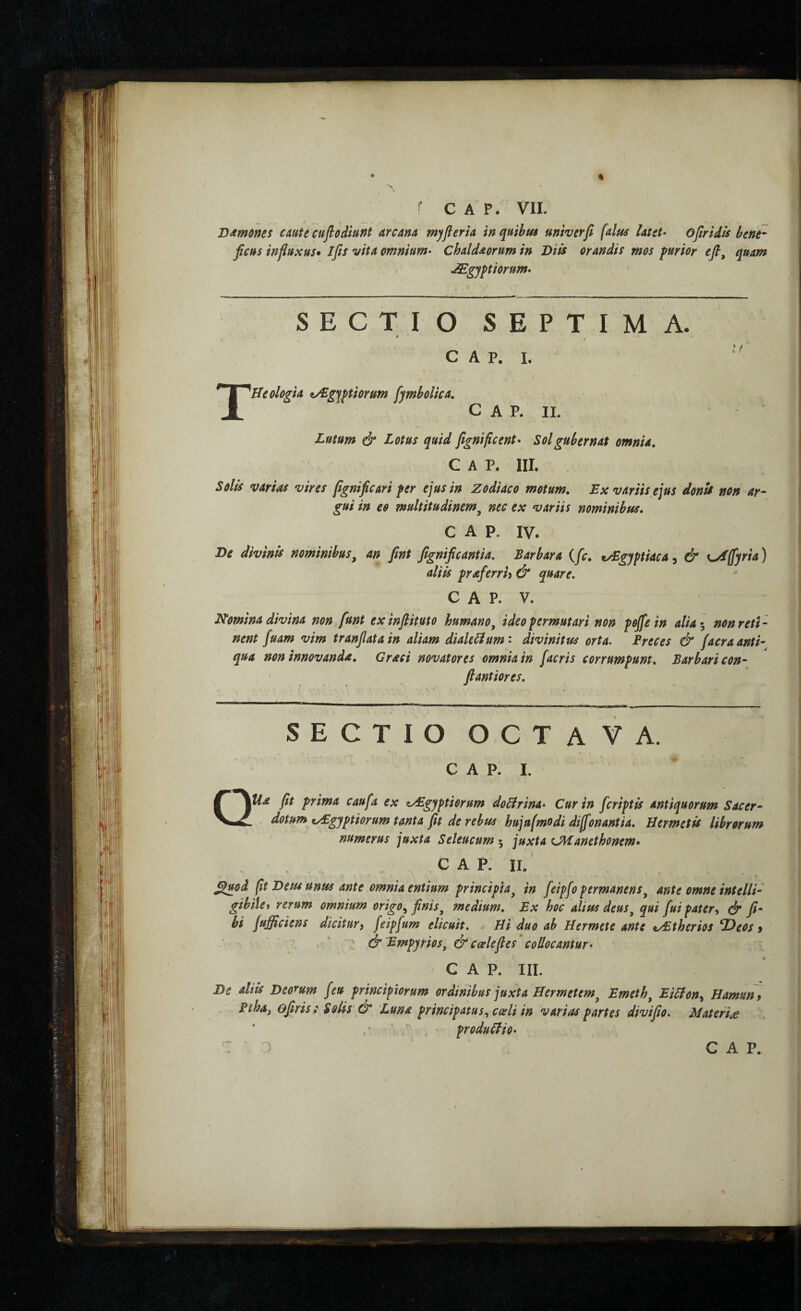 ΌΛΐηΟΜί caute cuflodiunt arcana myfleria in quibm univerfi (alus latet- ofiridls bene¬ ficus influxus· Ifis vita omnium- Chaldaorum in Diis orandis mos purior efl, quam JEgyptiorum- SECTIO SEPTIMA. i GAP. L ^Heologia ^gfptiorum fymbolka. C A P. II. Lutum & Lotus quid fignificent- Sol gubernat omnia, Gap. III. Solis varias vires fignificari fer ejus in Zodiaco motum. Ex variis ejus donU non ar¬ gui in eo multitudinem^ nec ex variis nominibus. GAP. IV. Be divinis nominibus, an fint fignificantia. Barbara {fic, tZSgyftiaca^ & %^ffyria) aliis fraferriy & quare. C A P. V. Nomina divina non funt exinfiituto humano, ideo permutari non pojfein alia i, non reti ¬ nent fuam vim tranfiatain aliam diakHum- divinitus orta. Ereces & facraanti·^ qua non innovanda, Graci novatores omnia in facris corrumpunt. Barbari con- fiantiores. SECTIO OCTAVA. c A p. I. QUa fit prima caufa ex z/Egyptiorum doBrina- Cur in [criptis antiquorum Sacer¬ dotum zyEgyptiorum tanta fit de rebus hujufmodi dijfonantia. Uermetis librorum numerus juxta Seleucum 5 juxta CHanethonem· C A P. II, ^uod (t Deus unus ante omnia entium principia, in feipfo permanens, ante omne intelli- gibiiet rerum omnium origo, finis, medium. Ex hoc alius deus, qui fuipater^ df fi- hi jufficiens dicitury feipfum elicuit. . Hi duo ab Hermete ante z/Etherios ^eos 9 ■ ^ & i^mpyrios, & caele fies'collocantur- GAP. III. De diis Deorum [eu principiorum ordinibus juxta Hermetem, Emeth, EiHon, Hamuft y Fiha, ofiris: Solis & Luna principatus, coeli in varias partes divifio. Materiae ■ produClio-