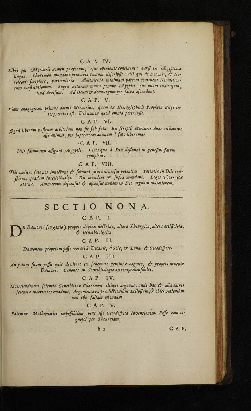 ♦ C ·Α P. IV. Lihri qui iMtrcurn nomen proferunt, ejtis opiniones continent: verft ex t^^fjptiacA linq-uu, Ch^remon mundana principia tantum defer ipft: alii qui de Decanis^ & Ho- rofeopis fcripfere^ particularia· Almenichia minimam partem continent Hermetica- rum confiitutionum· Supra naturam multa ponunt ty£gjptii^ ens unum indtvifum ^ aliud divifum. Ad Deum dr demiurgum per facra afeendunt, C A P. V. Fiam anagogicam primus docuit Mercurius^ quam ex Bierogljphicis Propheta Bitqs in¬ terpretatus eft· Vei nomen quod omnia pertranfit. C A P. VI. Quod liberum noflrum arbitrium non fit fub fato· Ex [criptis Mercurii duas in homine ejfe animas^ per fuperiorem animam d fato liberamur. C A P. VII. Viis fatum non affigunt c/Egyptii· Vires qua a Diis defluunt in genefin, fatum complent· ‘ C A P. VIII. iD/V cccUtes fato nos inneBunt & folvunt juxta diverfas potentias. Potentia in Viis con· flicuis quadam intelleBuales. Dii mundani & fupra mundani. Leges Theurgica aterna. Animarum defcenfus ύ* afcenfiss nullam in Deo arguunt mutationem. SECTIO NONA. c A p. I. De Damone [feu genio') proprio duplex doBrina, altera Theurgica^ altera artificiofa, Φ Genethliologica. C A P. II. Damonem proprium poffe vocari a Vecanis^ dsole,& Lunat ύ* Oecodejpote. C A P. III. An fatum fuum poffit quis devitare ex fchemate genitura cognito^ & proprio invento. Vamone. Canones in Genethliologia an comprehenfibiles. C A P. IV. incertitudinem [cientia Genethliaca Charemon aliique arguunt .* unde hac & alia omnes [cientia incertiores evadunt. Argumenta ex pradiBionibus E.clipfium^& obfervationibus non ejfe faljam ofiendunt. C A P. V. * Fatentur CMathematici impoffibilem pene effe Oecodejpota inventionem· Poffe eamco- gnofei per Theurgiam.^