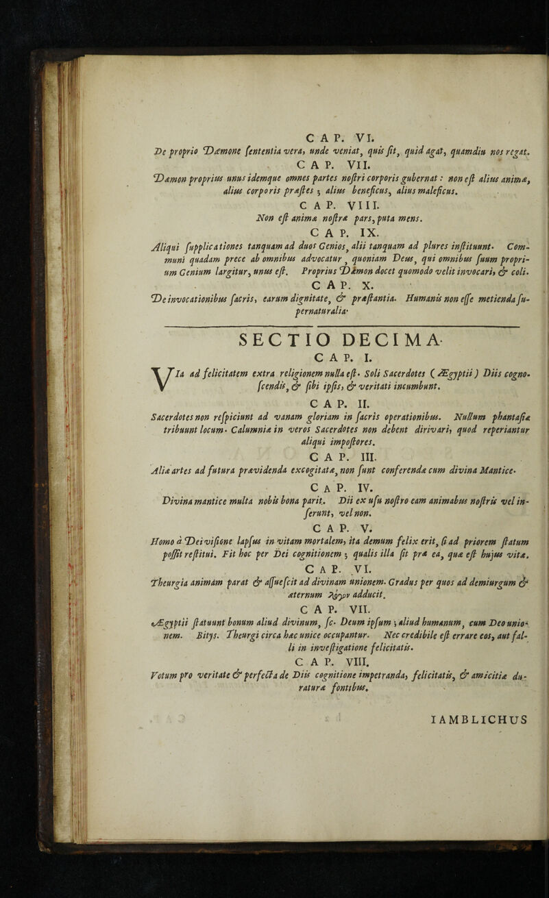 I>e proprio ^£mono fefitentia vera, unde veniat^ quis fit^ quid agat^ qumdiu nos regat, C A P. VII. ^Amon proprius unusidemque omnes partes nofiri corporis gubernat: non e fi alius anmA, alius corporis prafies 5 alius beneficus^ alius maleficus, C A P. V111. Non efi animA nofiri pars^ puta mens, GAP. IX. Aliqui fupplicationes tanquamad duos Genios^ alii tanquam ad plures infiituunt· Com¬ muni quadam prece ab omnibus advocatur , quoniam Deus^ qui omnibus fuum propri· um Genium largitur^ unus efi. Proprius T)imon docet quomodo velit invocari» ^ coli, G A P. X. ^e invocationibus fiacrisy earum dignitate^ & prAfiantia. Humanis non effie metienda[u- pernaturalia' SECTIO DECIMA c A p. 1. Via ad felicitatem extra religionem nulla efi* Soli Sacerdotes C^gyptii) Diis cogno· fcendis^ ^ fiibi ipfis» & veritati incumbunt. GAP. II. Sacerdotes non refpiciunt ad vanam gloriam in [acris operationibus. Nullum phantafiA tribuunt locum* CalumniAin *veros Sacerdotes non debent dirivarh q^od reperiantur aliqui impofiores, GAP. III. aUa artes ad futura prAvidenda excogitatA^non funt conferendA cum divina Mantice* C A P. IV. Divina mantice multa nobis bona par it.. Dii ex ufu nofiro eam animabtu nofiris vel in¬ ferunt» vel non, GAP. V. Homo dTieivifione lapfus in vitam mortalem» ita demum felix eritad priorem flatum pofflt refiitui. Fit hoc per Dei cognitionem 5 qualis illa fit prA ea^ qua efi hujus vitA, GAP. VI. Fheurgia animam parat ύ' afiuefcit ad divinam unionem. Gradus per quos ad demiurgum ό* Aternum adducit, GAP. VII. t/£gy^ii fi at uunt bonum aliud divinum^ fc* Deum i^fum aliud humanum ^ cum Deo unio· nem. Bitys. theurgi circa hac unice occupantur. li in invefiigatione GAP. VIII. Votum pyo veritate & perfeHa de Diis cognitione impetranda» felicitatis^ & amicittA du¬ ratur a fontfbtis. Nec credibile efi errare eos^ aut fal- felicitatis. lAMBLIGHUS |