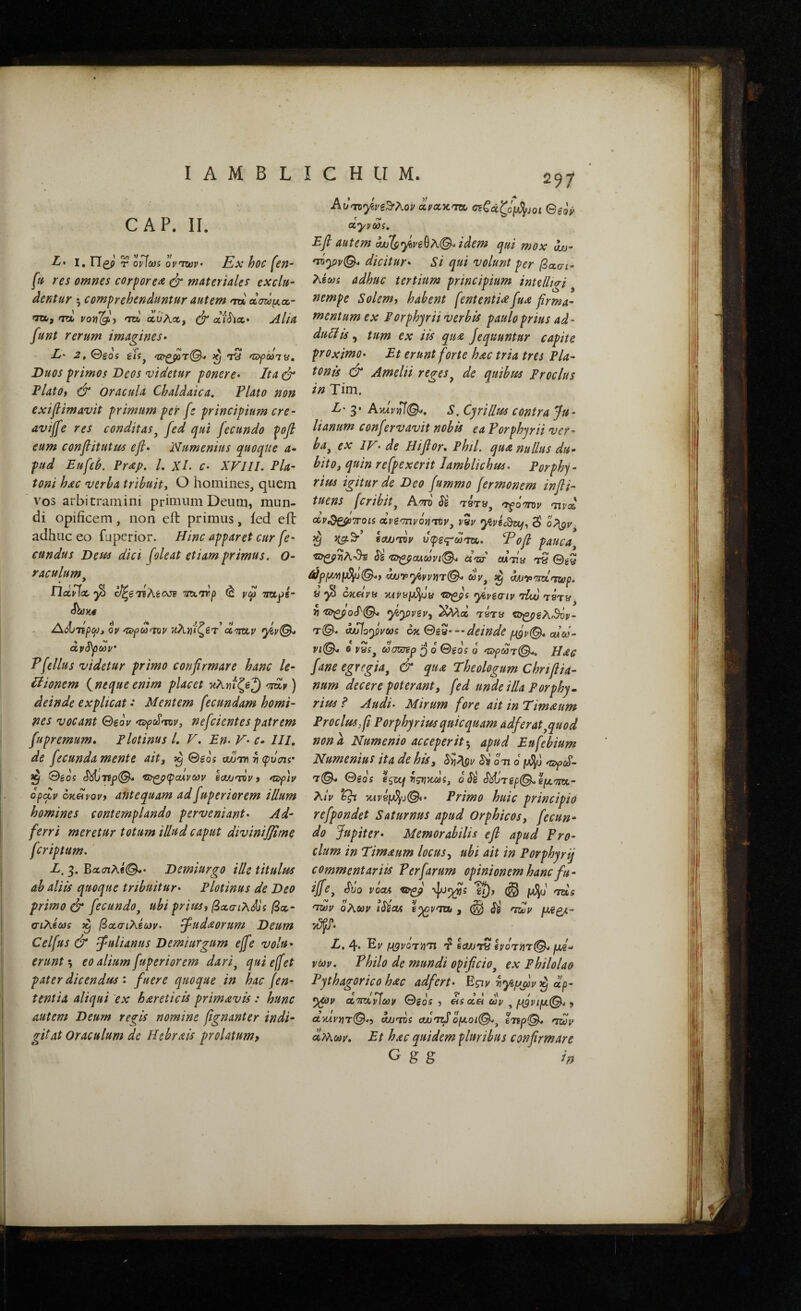 CAP. II. L* I, νΐζ) r opIms 0 vTwv Ex hoc (en” fti res omnes corpore^ & materiales exclu” dentur 5 comprehenduntur autem <px dawfjLcc” TO/, fTOb 'toI αυλα, ^ λι^Ίλ* Alia funt rerum imagines· L' 2, 0gos giij ^ τΰ ηχψωιν. Duos primos Deos didetur ponere· Ita ^ IlatOi & Oracula Chaldaica, Plato non exiflimavit primum per fs principium cre- aviffe res conditas^ fed qui fecundo pofl eum conflitutus efi· IVumenius quoque a- pud Eufeh. Prap, /. χΐ. c· XFIII. Pla¬ toni hac verba tribuity O homines, quem vos arbitramini primum Deum, mun¬ di opificem, non efi: primus, ied eft adhuc eo fuperior. Hinc apparet cur fe¬ cundus Dem dici (oleat etiam primus, o· raculum^ ΠοΙρΙλ. ο/ζβτίλέοοΈ τϊΛητρ ^ ymps- Λ^ιτίρω, op 'Πψω'ηρ κλϋ'ιζβτ’d^Tiztp dpSpMp· Pfellus videtur primo confirmare hanc le- Itionem { neque enim placet ηληίζβ^)'τηίν) deinde explicat · Mentem fecundam homi¬ nes vocant Qeop nefcicntes patrem fupremum, Flotinus L V, En· V· c» III, de fecunda mente aitj ^ @eos aJjm v φΰσΐί· Θέοί ·ϋο^(ραλνων ea/jTVPf *S)f]p dpobp oK^povf antequam ad fuperior em illum homines contemplando perveniant· Ad- ferri meretur totum illud caput diviniffime fcriptum. ' E. 3. Βαίτιλβ^· Demiurgo ille titulus ab aliis quoque tribuitur· Plotinus de Deo primo & fecundo^ ubi prius i βα,σιλ^ΐζ βοο- σιΧίως ^ βα,σιΧίωρ. ^udaorum Deum Celfus & fulianus Demiurgum efie volu¬ erunt·-, €0 alium fuperiorem dari^ qui effet pater dicendus · fuere quoque in hac fen- tentia aliqui ex hareticis primavis : hunc autem Deum regis nomine fignanter indi- git at Oraculum de Hehrais prolatum, 97 ccpccx-UOc σiCdζόlJ^Joι ©goV ctyvoos, Efi autem djJ(^rfi6ve^7\.(^ idem qui mox du- 'diy)p(^ dicitur· Si qui volunt per βασι- λέωί adhuc tertium principium intelltai nempe Solem, habent (ententi^fua firma¬ mentum ex Porphyrii verbis paulo prius ad- duliis, tum ex iis qu2 Jequuntur capite proximo· Et erunt forte hac tria tres Pla¬ tonis & Amelii reges^ de quibus Proclus in Tim. L' 3· Ακίρ)^©^, s. Cyri Ilus contra Ju¬ lianum confervavit nobis ea Porphyrti ver¬ ba^ ex IV· de Hiftor, Phtl. qua nullus du¬ bito, quin refpexerit Iamblichus· Porphy- rius igitur de Deo fummo [ermonem infii- tuens fcribitj Αστό TSTy, 'nvd ctv^^TToii dvSmvoriviVj vZv yivi^vufy 3' ^ ea/j'nv υφες-ω^. Ψοβ pauca^ ά'ζσ fiWTiy Ty ^ryivy)jT(^ cuy sa du^fi^Tidnuiop· a ^ oKetvu ycyeaiy tiw i) yiyivsv, '^Mai τβτ» T©. aItlo<)ims —deinde ολύύ- viQ^ 0 vys^ ωσυιΈρ q 0 ©eos 0 'Ζίγωτ©^, Hac fane egregia, & qua Theologum Chrtfiia- num decere poterant, fed uri de illa For phy · rius ? Audi· Mirum fore ait in Timaum Proclus, fi Porphy rius qui equam adferat,quod non λ Numenio acceperit·, apud Eufebium Numenius ita de his, on d ^oS- 7·©- ©eds e^zcf vigvudsy d $ύ cJMJrg^©. AiV Q-i xfvgjw^j©· Primo huic principio refpondet Saturnus apud Orphicos, fecun¬ do Jupiter· Memorabilis efi apud Pro¬ clum in Timaum locus., ubi ait in Porphyrij commentariis Terfarum opinionem hanc fu- ijfe, Ιΰο νόοΛ ψ)^5 rrds Twv oKm iS^ets g^i/rra» , Si ·τΙν yje^/.- •^· L, 4. Et/ μ^νοτιοιχ IcwiTy IioV^jt©· jug- y0oy. Philo de mundi opificio, ex Philolao Pythagorico hac adfert· Εςιν riyiyfiy ^ dp- *)^v οο'τπίνίων ©SOS , eis dd ων , μ^νιμ.^ , a.%ivY\r(^, Λυτοί tsudmSομ.οι(^, Its^©, rrar aMfitfr. Et hac quidem pluribus confirmare G g g in