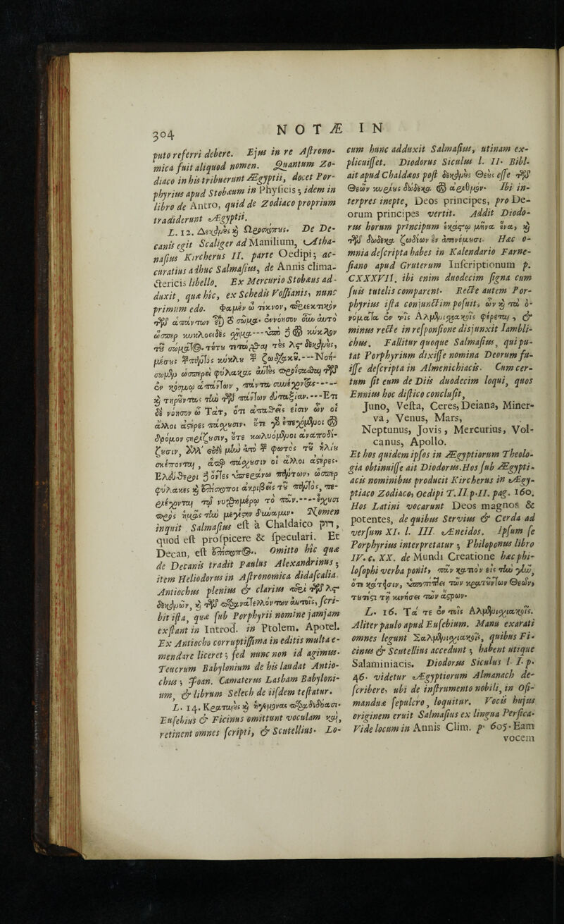 ^ραίο referri debere. Ejpis in re Afirono· micΛ fuit aliquod nomen. Quantum Zo¬ diaco in his tribuerunt ZE.gjptiij docet For- fhjrim apud Stobaium in Phylleis 5 idem in libro de Antro, quid de Zodiaco proprium tradiderunt <iyFgyptii. ^ X. 12. ne;>(77£p7r«i. De De¬ canis egit Scaltger adU^n\\m\i\ K^tha- nafm Ktrcherus II. parte Oedipi; curatius adhuc Salmi^fss^ de Annis clima- Jlericis libello. Ex Mercurio Stobms ad¬ duxit^ qu^hic, ex Schedis Ζοβια^3-i nune primum edo. w 'τεκί'ον, d'Tid>vnji)v cS cvvoyutdv owj o/jto (liamp D® t8s Λς- fjuia-si κϋ'κλι# ^ ζω<5&κ«.--Νο)7- (myS/j ωσατβρα φυλα3(ρο5 adjlm <3>£ρίςα·<θεί^ C4> α'ΤταΓίων , ov/jb^v^is··--- ^ TwpSp^s rlcu 'Pii Ί^Ιϋων ^’<7αξ/Λν.--Ε'π Si νόϊίσυν ω Τατ, ο'Π a-mS-as ζΐσιν ων οί αΜοί d^Bpes 'Twi^^fCiv* ετε ^ ό^όμορ ςνβ/ζ^σιρ, βτδ κΛ)λυομ51υοί aVaTToi^'- ζ^ση^, Κνί' <5^ ^ ^ σκίτΓον'ΤΌϋΐ J α'εε^ <7ΐα^8σίί' οι cc^oi ct^pgs* Έλάί^ζ;>ι ο οΓίδί wgeJtr wWp φυλακβδ ^ ί^σχρΤΓΟί α’>(ριβ^ί$ τα 'ftg- ^e^pTOj 'TzS w^YijJ^pw 'ΤΟ '7Π^ν.----Β^νσι •s^s Μ ρ^γ^νρ ί^κΐκχ-μίρ· ^ ^i,omen inquit Salmafus eft a Chaldaico ρπ, quod eft proipicere & fpeculari. Et Decan, eft ^σκοττ©^. Omitto htc qu^ de Decanis tradit paulus Alexandrinus. item Helio dor m in Aflronomica didafcalia. Antiochus plenius & clarius i 'Ρ^^αχ^νά^€>λον'τωραΛΐ·η7ί,βη- bitifa' qudi fub Porphfii nomine jamjam ex fiant in Introd. in Ftolera. Apotel. Ex Antiocho corruptiffima in editis multa e- mendare liceret ^ (ed nunc non id agimus· Teucrum Babfionium de his laudat Antio¬ chus j foan. Camaterus Lasbam Babyloni¬ um c^ librum Selech de iifdem tefiatur· Z. 14. Ke;tm)8i ^ ^yci^voA <r^S^*ShcLcn· Eufebius & Picinus omittunt voculam retinent omnes feripti, Scntellius· Lo¬ cum hunc adduxit Salmafius^ utinam ex- plicuijfet. Diodorus Siculus l. II· Bibi· ait apud Chald^os pofi ίέ)(^85 0gss e[fe (Bgdv wjoJiai Sd^y[g:. ^ otQ/.^[ssv* Ibi in¬ terpres inepte^ Deos principes, pro De¬ orum principes vertit· Addit Diodo¬ rus horum principum fMvoc epcc, ^ ζ(α^ίω V gp ^ιρηνΐμ,ασι· H&C 0- mnia deferipta habes in Kalendario Farne- fiano apud Gruterum Inferiptionum p. CXXXFIl. ibi enim duodecim figna cum fuis tutelis comparent· Relie autem Por- phyrius ifia coniunHim pofuit» ώρ^^'τη b- PQfjLccioe. ά» r?s Αλμΰ{υι^Λ^ΐ$ φίρζτα^ , (jr minus reHe in refponfione disjunxit Iambli¬ chus, Fallitur quoque Salmafius^ qui pu¬ tat Forphyrium dixiff e nomina Deorum fu- ijfe deferipta in Almenichiacis. Cum cer¬ tum fit eum de Diis duodecim loqui^ quos Ennius hoc difiico conclufit^ JunOj Vefta, Ceres, Deiana, Miner¬ va, Venus, Mars, Neptunus, Jovis, Mercurius, Vol- canus, Apollo. Et hos quidem ipfos in .^gyptiorum Theolo¬ gia obtinuifie ait Diodorus,Hos fub Mgypti- acis nominibus producit Ktrcherus in tAEgy- ptiaco Zodiacoi Oedipi T.II ρ·ΙΙ. pag. i5o. Hos Latini vocarunt Deos magnos & potentes, de quibus Servius & Cerda ad verfum XI· l. III. a^Eneidos. ipfum fe Torphyrius interpretatur ; Philoponus libro IV· c· XX. Mundi Creatione hdcphi- lofophi verba ponit> 'π^ν κ^τιον m Aw OTe \χΰ')'7π^α ταν 0gft)y, f '•j / i/ ΤΰΤίςι τγ ΉΛννσα ταν αςρων· L· χ6. Τα Tg ά» ττ)/ί hXfJ^iq^iac^fTs. Aliter paulo apud Eufebium. Manu exarati omnes legunt SaA|u5[iJt^ia5(p?s, quibus Ti¬ cinus (jr Scutellius accedunt; habent uttque Salaminiacis. Diodorus Siculus I /· p· 45. videtur <tAEgyptiorum Almanach de- fcribere-> ubi de infirumento nobili^ in ofi- manduA fepulcro ^ loquitur. Vocis hujus originem eruit Salmafius ex lingua Perfica· Vide locum in Amils Clim. />· 60$ •'Eam vocem