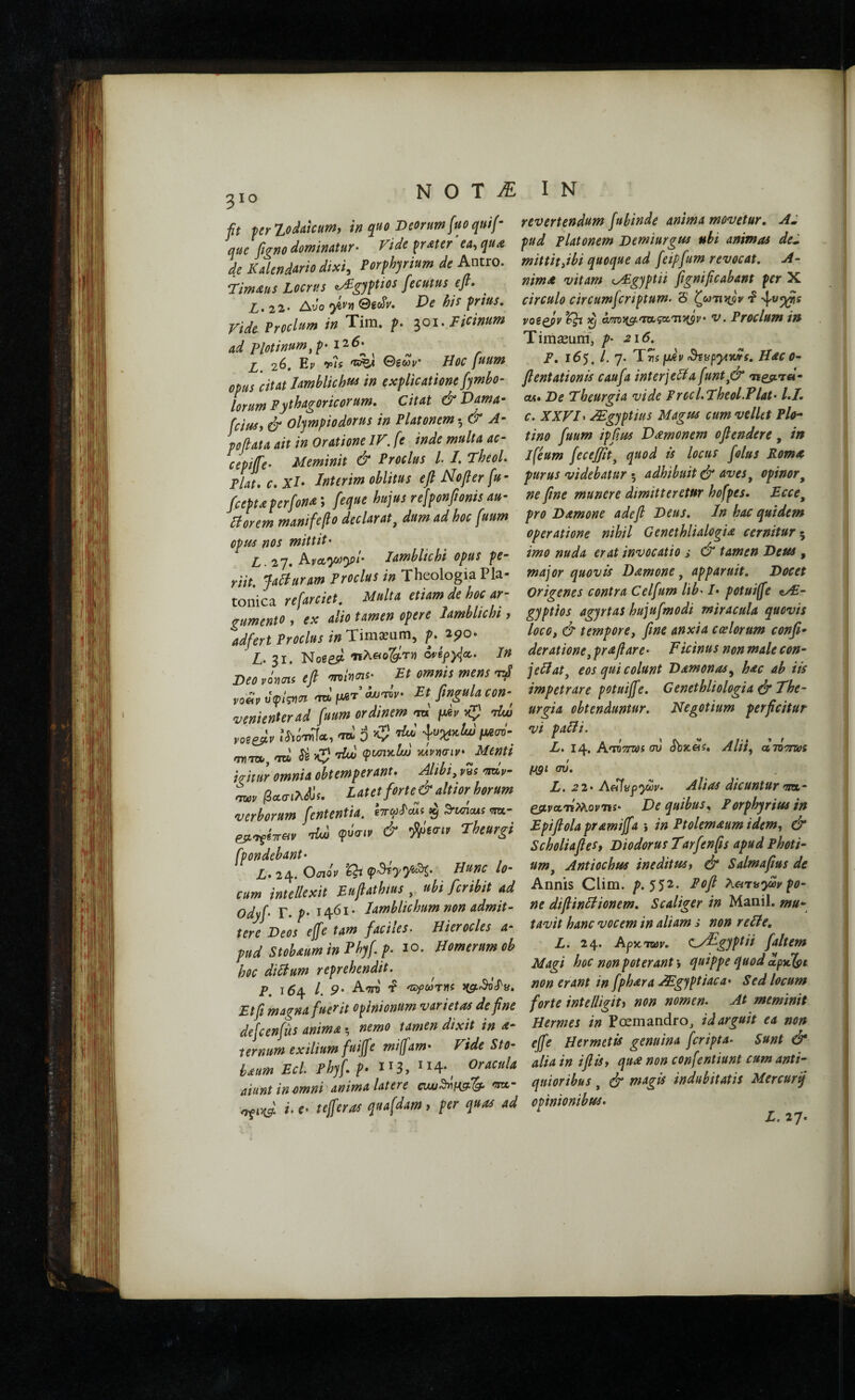 310 ft ferZodakum, in quo Deorum fuoquif- que figno dominatur· Vide ^r^ter ea^qu£ de Kalendurio dixi, Porphyrium de Antro. Tim^us Locrus ^gyptios fecutus efi· Z.22· Avo hi^ frius, ride Proclum in Tim. f. Fidnum ad Plotinum^^· i'2‘6·^ X 26. P.V r/s ©eoiv Hoc fuum opus 'citat Iamblichi^ in explicatione fymbo- lorum Pytbjagoricorum. Citat & t>ama· [cius, ά olympiodorus in Platonem ·, & A· poflata ait in Oratione IV. fe inde multa ac- cepife· Meminit & Proclus l /. TbeoL Plat.c.Xl· Jnterim oblitus efi Nofier fu· fcefuperfona\ feque hujus rejponfionis au· Plorem mani fe flo declarat^ dum ad hoc fuum opus nos mittit· p, 2y, ^vccjo)y)l· Iamblichi opus pe· riit. Jaliunm Froclus in Theologia Pla¬ tonica refmiet. Mdu etiam de hce ar¬ gumento , ex alio tamen opere Iamblichi, adfert Proclus in Timaium, p. ipo- Z,. 31. Noseit ·πλ«β&'τΐ) 0rif)4a.. In Deo rims efi onime- Et omnis mens t/ νοίίοΰψςησι -ral/xeT^w· Et ftngulacon-^ wnienterad fuum ordinem m fidv xj! -dw votefiv .’Λό-ηίΤα, \uyixtw fAw (pisnytlw luvnciv* Menti icitur omnia obtemperant. Mbi, ns Wv- TO, /3«<πλΛ’ί. Latetforte&altiorhorum verborum fient entia, cTr^jcTcui ^ 3'wicuf ira- ejtoyiTTfli- dw pbuiv & Theurgi fpondebant· L. 24. OiioV ‘Cb- Hunc lo¬ cum intellexit Eufiathius , ubi feribit ad Odyfi. T. p. 1461· Iamblichum non admit¬ tere Deos efife tam fiaciles- Hierocles a- pud Stobaum in Phy fi. p. 10. Homerum ob hoc diBum reprehendit. P. \6\ l. 9' Α'ΤΓο ΌίρωτΥΐί JtgCrSocTy. Etfi magna fuerit opinionum varietas de fine defcenfus anima ·, nemo tamen dixit in a· ternum exilium fuijfe mijfam· Vide Sto· hentm Ecl Phyf ρ· ^14·^ aiunt in omni anima latere n^b-4 i· €· tefferas quafdam > per quas ad revertendum fubinde anima movetur, AJ pud Platonem Demiurgus ubi animas dei. mittitfibi quoque ad feipfum revocat, A- nima vitam eyEgyptn fignificabant per X circulo circumferiptum. S ζω7l1ίβy -i voiQfiv ^ ^ am){g..'rOL<piL'n'nsv· v. Proclum in Tira^uiff, p· 216, p. 16$, L 7. T rs [i^v iStvpyivws. Hac 0· fientationis caufa interjella [unt^& ΐϊ^ριτβ- cM. De Fheurgia vide Proc 1,7heol.Flat· l.I. c. XXVD JEgyptius Magus cum vdlct Pio- tino fuum ipjlm Damonem ofiendere, in ifeum fecejjit^ quod is locus folus Poma purus videbatur adhibuit dr aves^ opinor^ ne fine munere dimitteretur hofpes, Ecce^ pro Damone a de fi Deus, In hac quidem operatione nihil Genethlialogia cernitur^ imo nuda erat invocatio s & tamen Deus , major quovis Damone, apparuit. Docet Origenes contra Celfum lib· I· potuiffe e/£- gyptios agyrtas hujufmodi miracula quovis loco, & tempore, fine anxia ccelorum conp· deratione, prafiare· Ticinus non male con· jeHatj eos qui colunt Damonas^ hac ab iis impetrare potuiffe, Cenethliologiadl The¬ urgia obtenduntur. Negotium perficitur vi padi. L. 14. Κνιτπύί συ Sbzcis, Alii, draTrvos μ§ι συ, L. 21· Ae^npywv. Alias dicuntur m,· e^tyaTiMoy-ns· De quibus, Forphyrius in Epifiolapramiffa ·, in Ptolemaumidem, & ScholiafieSt Diodorus Tarfenfls apud Photi- nm^ Antiochus ineditus, & Salmafius de Annis CHm. />.552. Pofi λατα^ων po¬ ne difiindionem, Scaliger in Manii, ntu- tavit hanc vocem in aliam s non rede, ' L. 24· A^icmv, ^.yTgyptii fialtem Magi hoc non poterant 5 quippe quod non erant in fphara JEgjptiaca· Sed locum forte intelligiti non nomen. At meminit Hermes in Poemandro, id arguit ea non ejfe Hermetis genuina feripta· Sunt & alia in i fi is, qua non confentium cum anti¬ quioribus , dr magis indubitatis Mercurq opinionibus. L. 27.