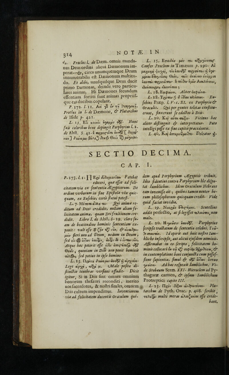 Ν ο Τ iE 1 Ν { dy. Frodus Ι. de Diem, omnis munda¬ nus Deus ordini alicui D^monum im¬ perat—circa unumc^uemque Deum innumerabilis eft DiEmonum multitu¬ do, Et uUbiy unuiquiique Deus ducit primo Dsemonas, deinde vero particu¬ lares animas. Hi Dsemones fecundum effentiam fortiti funt animas propriif- que eas ducibus copulant. P. 172. /. II. A« ^ rv ^3βργικγ, Trodus in U de Daemone, & Plutarchns de Ifide f· 421. L· 13. Efi κοινοί riy^y^v JHunC fuis coloribus bene defingit Porphyrius /. 2., Abft. 5. 42· 71 vupji Sbxfv Θέοί ^ fMyisvs· L. 15.· ΕτΓΛ^ν fjwv mi v^^yiviiTOLf* Confer Proclum /;? Timaeum f. 290. Ai ygpcu ^^yyycscf ©gei, ίόκ okqvcov ovoy^ai tew^ms ν^ζβσϋ'ττην r οτο-θίν nfjxv Ασκλτί'τπο/, Λιόσκϋορι^ Λιοννσιοι ; X. i8. Εμ(ροάν«. Aliter cn(^alv€t> Ζ· 18· T^Vdv 5 r? Ι^οΛ κλνσεωί· Eu· Praep. hV-c, XI. ex Porphyrio & Oraculis* Qui per gentes teletas confiitu· erunt^ finxerunt fe edodos a Oiis· Z/. 20. Ka/ οΜ'τη nd^ii· Picinus hac aliter difiinguit ά* interpretatur· Puto intelligipojfe ex f ne capitis prae e dent is, L- 4®· am^tpipvya^T^· Deleatur >^· r SECTIO DECIMA. C A P. I. P.173./.1· n Eg^' djSbLjyovicu* Petebat edoceri^ qua effet ad fell· citatemvia ex fient entia ^gyptiorum· De ordine verborum in fine EpiftoU vix quic- quam, ex Eufiebiot certo flatui potefl· L* 7. MrjTroii «Mtj Ήί· ^i anima re¬ ditum ad Deos credidity nullam aliam fe¬ licitatem anima) quam Deifruitionem cre¬ didit, Libro 1, de Abit· S· 29· clare fiu^ am de heatitudine hominis fiententiam ex¬ ponit: vult efifie 3'ζτίν df) vh, c^ZvctJ^o- ydiv fieri non ad Veum^ nedum in Deum, fied ets (§ ovTo)! Idjflsv, ojflgs Si 0 opmos ySf, Atque hac poterit efifie oSis amc^ScoiQ/:. ^ BsoSu, quoniam in Diis non ponit hominis fied potius in ipfio homine· L. 13. PiwccfUi άϋ'ϊ^^ dp^moc.· Lege dpyf , co^' y, i^tiale pofiita di- flindio tenebras verfoni offudit· Dicit igitur^ Si in Diis iint omnes omnium bonorum thefauri reconditi, merito nosfacerdotes, & noftrifimles, omnem . Diis cultum impendimus. Inventionem ' via ad felicitatem ducentis Oraculum qui¬ dem apud Porphyrium zAEgyptiis tribuit, Jdeo fidentius contra Porphyrium hic di [pu¬ tat Iamblichus, Idem Oraculum Hebraos eam inveniffie ait 5 quibus tamen neuter ho¬ rum philofiophorum quicquam credit* Vide * quid faciat invidia, L, jp. Nogg^i ’d^c^r\y/fyi, Scutellius addit perfedio, ac fi legififiet τίλβοτιΐί, non male*.. L· 20. H ^ωσίί i(W'^, Porphyrius [cripfittradatum de fiententia celebri^ Fveo- yia^oujmv, id Operis aut huic nofiroIam¬ blicho infcripflt^ aut alicui ejufidem nominis* Affirmabat in eo ficripto , felicitatem ho¬ minis collocari ci> τγ ίζ) σΌψΙ^ ί2^«θΐσ«, in contemplatione boniconjunda cum pofifiefi- fione fiapientiat fimul ό* ορίως ορτων yydaei· Ad hac refipexit Iamblichus. Vi¬ de Stobaum Serm. XX/· Hieroclem adVy· thagorae carmen, & ipfium Iamblichum Protreptici capitelli, Χ·23· Si^oA dv^osmvaA· Plu· tarchus de Pyth. Orae. p. 408. feribit, TgAg^Ji multi meras αλο^ζονίοΑ efifie crede¬ bant*