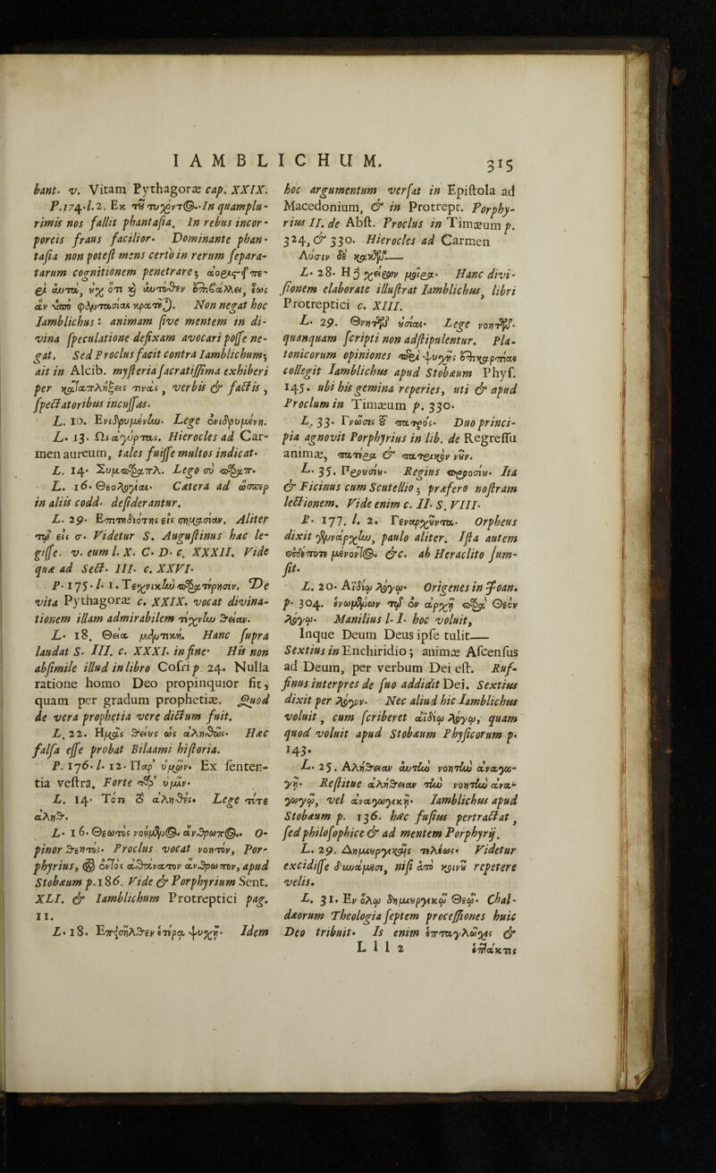 hmt· V. Vitam Pythagora cap, XXIX. P. 17^4.'2-. Εκ. '^'τυ·)^ντ(^'Ιη quampltt· rimis nos fallit phantafa. In rebus incor· forets fraus facilior· Dominante fhan- tafia non ^otefi mens certo in rerum fepara- tarum cognitionem fenetrare^ 'Tre*· £/t aJJTOij ΟΉ ^ (WTQ^V g&)5 ctV \7m φ(ί/J'7w.<7icM κραατ^. Non negat hoc Iamblichus · animam five mentem in di¬ vina fpeculatione defixam avocari pojfe ne¬ gat, Sed P rodus facit contra Iamblichum·., ait in Alcib. mjfi er ia Jacratifiima exhiberi per Tivcci, vcrbis fadis , fpedatortbus incuffas· L. IO* ^vi^vpjevlw· Lege c4>iSpv^Jvii. L· 13* Pii oiyjpreti. Hierocles ad Car¬ men aureum, tales faiffe multos indicat· L. 14· Χυ^α,/ίο^ΤΓλ. Lego ov ^ζε^ττ· L· i^· Geo^ficu· C Ater a ad ωσ^ρ in aliis codd> defiderantur. L. 29· ΕσπΊΤι^ίοτήί iU , Aliter 'Til eis σ· Videtur S. Augufiinus hac le· giffe. V. eum l. X. C· Ώ· c, XXXII, Vide quA ad Sed· IIL c, XXVI· P· 175· /· I. Ύe^^vi-itliu fCiP^rtp-aaiv. Ve vita Pythagorai c, XXIX· vocat divina· tionem illam admirabilem ri^vlw ^eiav· L· 18. 0act μΡι^ητνή. Hanc fupra laudat S· III. c. XXXI. in fine* His non abfimile illud in libro Cofri^ 24. Nulla ratione homo Deo propinquior fit, quam per gradum prophetiae. §!uod de vera prophetia vere didum fuit, L,22· ^dys eos aA»?fSwi· Hac falfa ejfe probat Bilaami hiβoria. P. 176. /. 12· Tlaf Ofjfitv Ex ienten- tia veftra. Forte υμίν L. 14· Ύόη δ' αλΐΐ^τζ· Lege rire aAjjS*. £,. I 6. Θ^ωτΌί ^08μ^J©-«ν^^ωττ©.. 0· pinor ^e^rns· P rodus vocat vovirOv, For- phyriuSf oHos d.^nxva,rOV (Χ.ν^ρωσπ>ν, apud Stobaum p.i^6. Vide ύ Porphyrium Sent. XLI. ύ* Iamblichum Protreptici pag, II. Ζ·ΐ8. ΕτΓί^σηλΒ'^ν Ιτί^α Idem 3^5 hoc argumentum verfat in Epiftola ad Macedonium, & in Protrepr. Porphy^ rmII,deIdo^> Proclus in'Timaeum p. 3^4,^330· Hierocles ad (Zatmen Αΰσιν Si - Z· 28· Hanc divi- fionem elaborate illufirat Iamblichus^ libri Protreptici c, XIII. L· 29. Gvv]'^ ycriatA· Lege voij'P^tf· quanquam feripti non adflipulentur, Pla¬ tonicorum opiniones 'tkd collegit Iamblichus apud Stobaum Phyf. 145. ubi his gemina reperiesy uti & apud Proclum in Timaeum p, 330. L. 33* Fyooais ^ 'Tjrtrfos· Duo princi· pia agnovit Porphyrius in lib. de RegrelTu anim^j rutri^ 0* <zrscrs^}(py vyi/. ^‘35· ^^CP^cny· Regius er^oaiy· Ita ύ Ficinus cum Scutellio ·^ prafero nofiram ledionem. Vide enim c. II· S. VIII· P’ 177. b, 2. Teva^^vrtt· Orpheus dixit fifjvdp^lw^ paulo aliter, Ifla autem G^'7rD7F (JAvoviQ^ ^c. ab HcracUto /um~ fit· L. 20* Κ'ί^ω p^yca· Origenes in ψοαη· p· 304· rtf cv Oscy ^yM· Manilius /· I· hoc voluit, Inque Deum Deus ipfe tulit_ Enchiridio; animee Afeenius ad Deum, per verbum Dei eil. Ruf- finus interpres de fuo addidit Dei. Sextius dixit per ?^yiv· Nec aliud hic Iamblichus voluit, cum feriberet cdSiu ^yco, quam quod voluit apud Stobaum Phyficorum p· 143. L· 2^, Αλ»ί3'«αν ouurlui vonriw dvccyx- y^· Refiitue αλϊίθ'Λον rlw vonriui ara^ ccyccyuytxy· Iamblichus apud Stobaum p. 135. h^c fupus pertradat ^ fedphilofophice & ad mentem Forphyrij, L, 29. ^YfjMypytitfijs ΊΈλύωί· Videtur excidiffe ^auolfjAai^ ni fi om yjipy repetere velis, L, 3Ι·Ε»'ολ6; Snμιy^y^χω Θδω. Cbal- dAorum Theologia feptem procefiiones huic Deo tribuit· Is enim ΐ7Γ'τα'}/'λω^^{ ^ L i 1 2 ί'^οΐκτις v.^7·