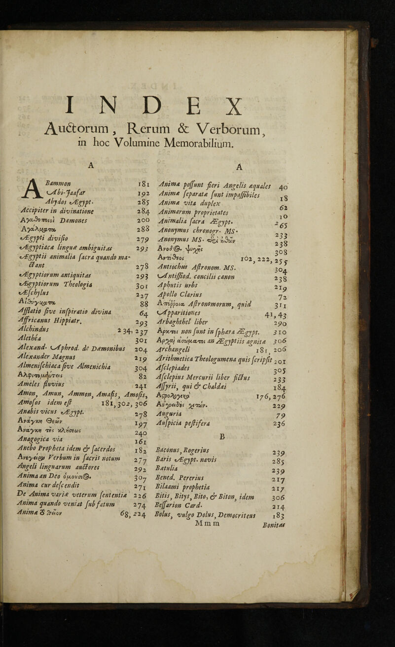 Au<itoriim , Rerum & Verborum, in hoc Volumine Memorabilium. i8i Ip2 285 284 200 288 27 p 293 ABammon ^^bi-Jaafar Abydos z/Egypt^ Accifiter in divinatione Ay^^7roiQ\ 'D^mones ^^ypti divifto ^gyptidcd lingua ambiguitas ayBgyptii animalia facra yuando ma' itant 278 ^gyptiorum antiquitas 29^ tAsgyptiorum Theologia 3or ty£fchylus 227 Afflatio five infpiratio divina Affricanus Hippiatr, ' 2p^ Alchindus 234,237 Alethea goi Alexand· K^phrod. ds D^monibus 204 Alexander Magnus 219 Almenifchiaca five Almenichia 304 g2 Ameles fluvius 241 Amon, Amun^ Ammon^ Amafts ^ Amo fis ^ Amofos idem e fi 181,30^,306 Anabis vicus <tA.gypt. 2-78 Avaym θεών AvoLym ΊΤ! τίλνσεωί 240 Anagogica via Anebo Propheta idem dr fac er dos Apeyei^^ Verbum in facris notum 277 Angeli linguarum auttores 2^2 Anima an Deo djxoycn^ 30y Anima curdefcendtt 27j Oe Anima vari^ veterum fent entia' 226 Anima quando veniat fub fatum 274 Anima Anima poffunt fieri Angelis aquales 40 Anima feparata funt impajfibiles Anima vita duplex Animarum proprietates ^ Animalia facra ^gypt· 2 Anonymus chronogr^ MS· Anonymus MS· Aprlr^oi 102^ 222, 25^ Anttochffs Afironom, MS. 30^ ^^ntifiiod^ concilii canon 238 Aphutis urbs 21 p Apollo clarius A^TToppoicc Afironomorum^ quid 311 C/Tpparitiones 41, 4^ Arbaghthel liber 290 Αρκοΐί non funt in fphara AEgypt. 310 an ^gyptiis agnita 306 Archangeli 18 r ^ 206 Arithmetica Theologumena quis feripfit 201 Afclepiades ^05 Afclepius Mercurii liber fidius 233 Ajfyrii^ qui & chaldai χ 84 A5po;\p^>(5{' 176,276 Au^pftS^Js yiTur· 229 Auguria 79 Aufpicia pefiifera 236 B Baconus j Roger ius Baris ^vEgypt. navis Batulia Bened. Per er ius Bilaami prophetia Bitis^ Bitys^ Bito., dd Biton^ idem Beffarion Card· Bolus ^ vulgo Dolus ^Democriteus M m m 23P 285 235? 217 21/ 306 214 183 Bonitas
